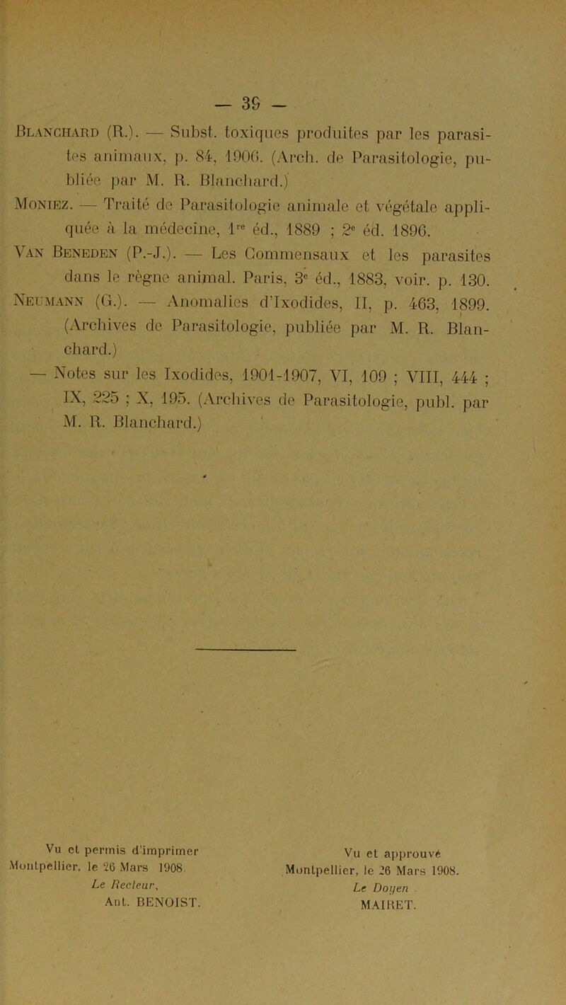 Blanchard (R.). — Subst. toxiques produites par les parasi- tes animaux, j). 84, 1900. (Arch. de Parasitologie, pu- bliée par M. R. Blanchard.) Moniez. — Traité de Parasitologie animale et végétale appli- quée à la médecine, 1™ éd., 1889 ; 2® éd. 1890. Van Beneden (P.-J.). — Les Commensaux et les parasites dans le règne animal. Paris, 3® éd., 1883, voir. p. 130. Neumann (G.). — Anomalies dTxodides, II, p. 463, 1899. (Archives de Parasitologie, publiée par M. R. Blan- chard.) — Notes sur les Ixodides, 1901-1907, VI, 109 ; VIII, 444 ; IX, 225 ; X, 195. (Archives do Parasitologie, publ. par M. R. Blanchard.) Vu cl permis d’imprimer Montpellier, le 26 Mars 1908. Le liecleur, AdL. BENOIST. Vu et approuvé Montpellier, le 26 Mars 1908. Le Doyen MAIBET.