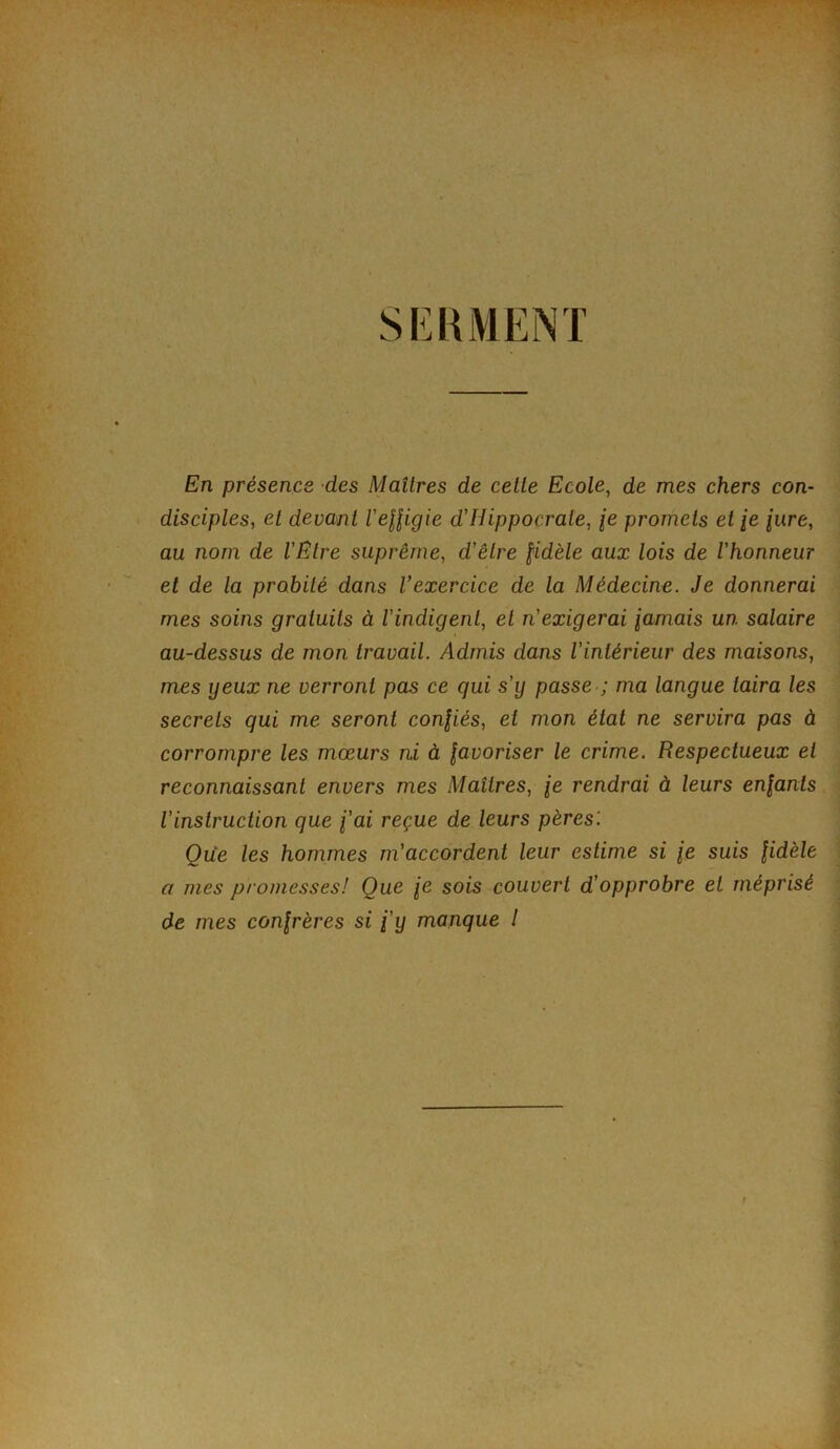 SERMENT i ■4' V ’J • ÿ En présence des Maîtres de cette Ecole^ de mes chers con- disciples, et devant l'eUigie d'Hippocrate, je promets et ie lure, au nom de VËtre suprême, d'être fidèle aux lois de l'honneur et de la probité dans Vexercice de la Médecine. Je donnerai mes soins gratuits à l’indigent, et n'exigerai famais un salaire au-dessus de mon travail. Admis dans l’intérieur des maisons, mes yeux ne verront pas ce qui s'y passe ; ma langue taira les secrets qui me seront confiés, et mon état ne servira pas à corrompre les mœurs ni à favoriser le crime. Respectueux et reconnaissant envers mes Maîtres, fe rendrai à leurs enfants l'instruction que fai reçue de leurs pères'. Que les hommes m'accordent leur estime si je suis fidèle a mes promesses! Que fe sois couvert d'opprobre et méprisé de mes confrères si fy manque l