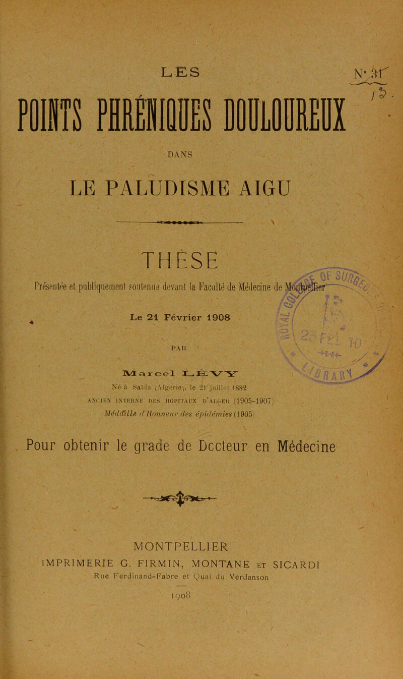 PûlIIS MIMES DODiOBREUX / DANS LE PALUDISME AIGU X THESE Présentée et publiquement Fouteniie devant la Faculté de Médecine de MiB Le 21 Février 1908 PA U . ^ > \ ■ ' -H S IVI ar cel Né à yaïila vAlgério\, le 21 juillet 1882 AXCIEX IXTEtlXE DES lIOPtT.U’X d’aLDEII (1905-1907) Méd(fille (Pllonnetir (les épidé^nies (190^) Pour obtenir le grade de Dccleur en Médecine MONTPELLIER IMPRIMERIE G. FIRMIN, MONTANE et SICARDI Rue Ferdinand-Fabre et Quai du Verdanson