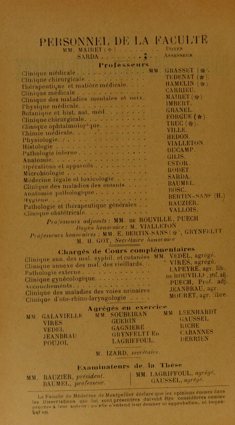 l'KHSONNKL DK KA KAKlJl.TR MM. MAiÜKT(*) D()YK^ Assksskub S.UIDA ^ . 5 . . Tro fesse uis Cliiii(ine médicale Clinique chirurgicalp. l'hérapenlique el matière médicale. . . . Clini(}ue médicale Clinique des maladies mentales et net v. rhysifjne médicale Botani<ine et hist. nat. méd Clinique chirurgicale Clinique ophlalmolofique Chimie médicale. . . .’ Physiologie. Histologie Pathologie inlerne Anatomie Opérations et appareils Microbiologie Médecine légale et toxicologie Clinique des maladies des eniants .... .Anatomie pathologique H ygiéim Pathologie et thérapeutique générales . . tdiniqne obstétricale Professeurs adjoinls : MM. DK ROUVILLE, i^UECIl Douen honoraire : M. VlALLltlttN wmi-.ii ir Professeurs honoraires : MM. E. REltTIN-SANS GltYNlO-.Ll t ^ M. 11. COT, Secrétaire h on oi ave Cliîiiqés (le Cours coiupléiiieiihiires Clini.iue ann.des'mal. syphil. et cutanées MM. ^ Clinique annexe des mal. des v.e.llards. . a?r.‘lib. Pathologie ex^tei ne . . nu HOCVI MJ-, [irof. adj. Clinique gynécologique PUECH, ProC adj. Clinique des maladies des voies urinaires .M.A^BKAU a„ . Clinique d olo-rhino-laryngologie . . . . MoMlET.agi. .üire. A<irA(i»^s en exe.r<-i<**^ MM.'SOUBElliAN MM LEENHAHDI CiUEItlN CAUSSEL GAGNIEHE (ÎHYNEECTT En CABAAM^ LAGBIEFOUL. DEBHIKN GRASSET TEBENAT (*). HAMELIN CARRIEU. MAlRET(Yé) IMBERT. GRANEL. EORGIJK (*). TRUC VILLE. REDON. VIALLETON. DÜCAMP. GILIS. ESTOR. HODET. SARDA. BAIJMEL. BOSC. BEBTIN-SANK (H.) RAUZIER. VALLOIS. MM. GALAVIELLI VIRES VEDKL .lEANBRAlJ POII.IOL M. IZARD, secrétaire. PLxaiiiinuleiirs <le In I Lèse M.M RAUZIER, président. BAUMEL, professeur. MM. LAGRIFFOUL, agrégé. (jAUSSEL, agrégé. Lal'-.cullé ,lcMé,le.i,ir les Üisseriations <<ui lui boiiI présentées ni iiimro- (irofiren à leur Hulenr: un bat on HÏenVnknd leur donner nia ni nnpro-