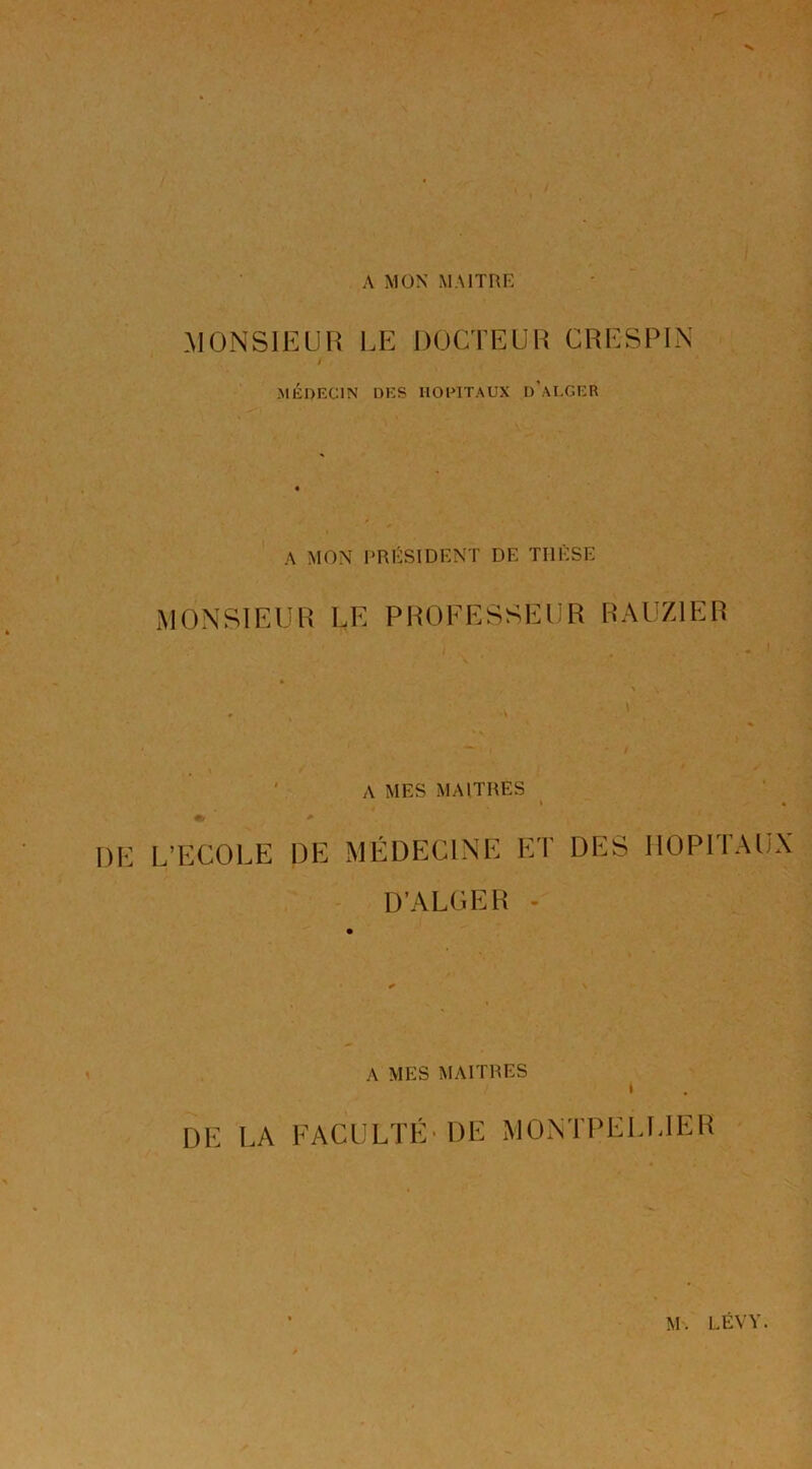 A MON' MAITRR .MONSIEUR I.E DOCTEUR CRESPl.N i MÉDECIN DES HOPITAUX d’aI-GER A MON PRÉSIDENT DE THÈSE MONSIEUR LE PROFESSEUR RAUZIER ' A MES MAITRES #/ DE L’ECOEE DE MÉDECINE ET DES HOPITAUX D’ALGER - A MES MAITRES I DE LA FACULTÉ'DE MONTPELLIER M. LÉVY.