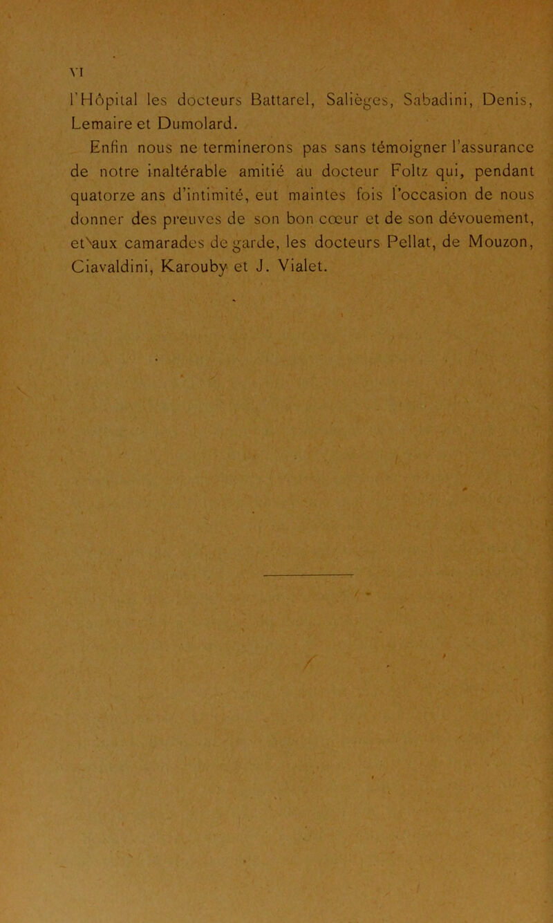 rHôpital les docteurs Battarel, Salièges, Sabadini, Denis, Lemaire et Dumolard. Enfin nous ne terminerons pas sans témoigner l’assurance de notre inaltérable amitié au docteur Foltz qui, pendant quatorze ans d’intimité, eut maintes fois l’occasion de nous donner des preuves de son bon cœur et de son dévouement, et^aux camarades de garde, les docteurs Pellat, de Mouzon, Ciavaldini, Karouby et J. Vialet.