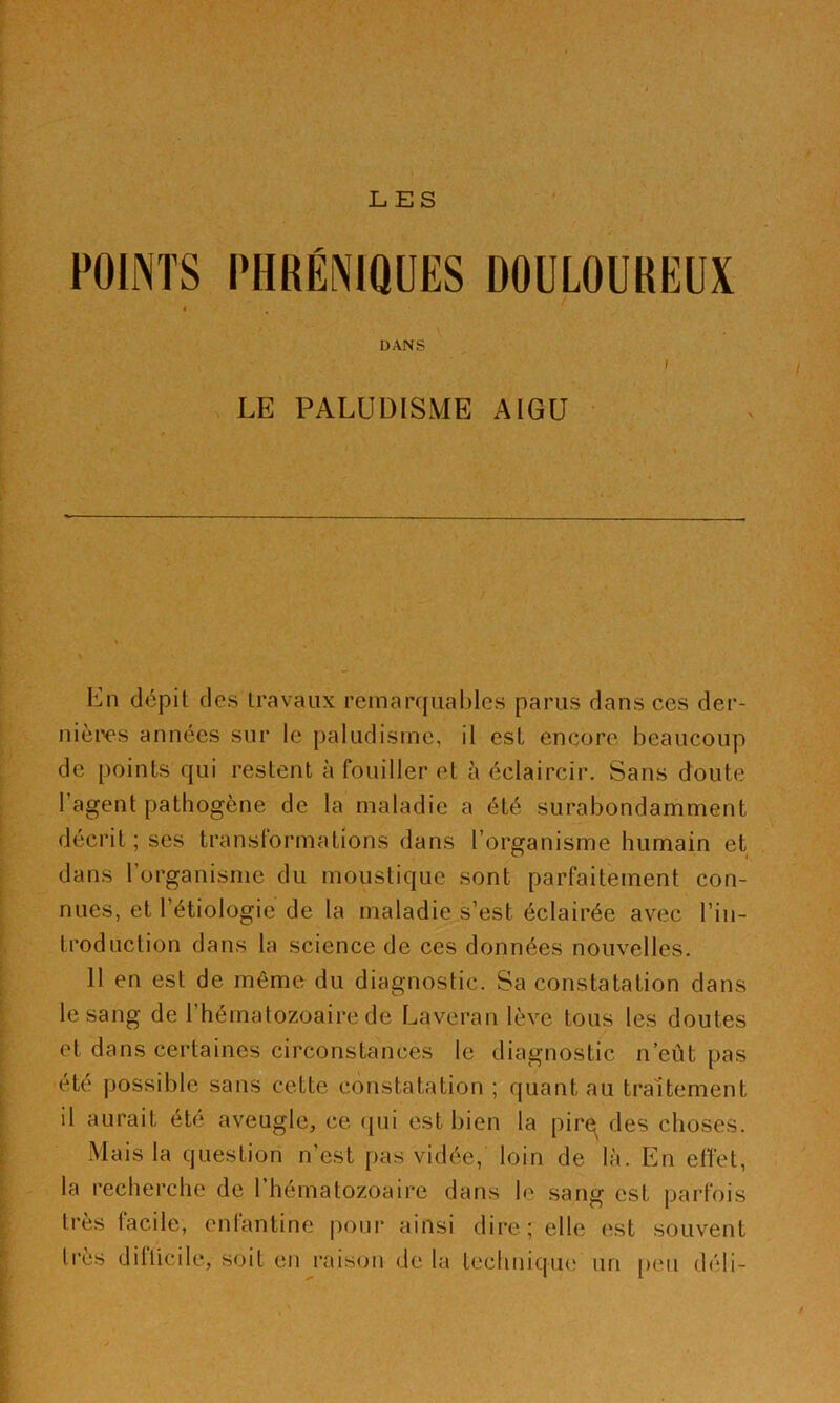 LES POINTS PHRENIQUES DOULOUREUX I DANS / \ LE PALUDISME AIGU En dépit des travaux remarcpiahles parus dans ces der- nièix's années sur le paludisme, il est encore beaucoup de points qui restent à fouiller et à éclaircir. Sans doute l’agent pathogène de la maladie a été surabondamment décrit; scs transformations dans l’organisme humain et dans l’organisme du moustique sont parfaitement con- nues, et l’étiologie de la maladie s’est éclairée avec l’in- troduction dans la science de ces données nouvelles. II en est de même du diagnostic. Sa constatation dans le sang de l’hématozoaire de Laveran lève tous les doutes et dans certaines circonstances le diagnostic n’eût pas été possible sans cette constatation ; quant au traitement il aurait été aveugle, ce (|ui est bien la pir€^ des choses. Mais la question n’est pas vidée, loin de là. En effet, la recherche de l’hématozoaire dans le sang est parfois très facile, enfantine poui* ainsi dire ; elle est souv^ent très difficile, soit en raison de la techniqiK' un [)eii déli-