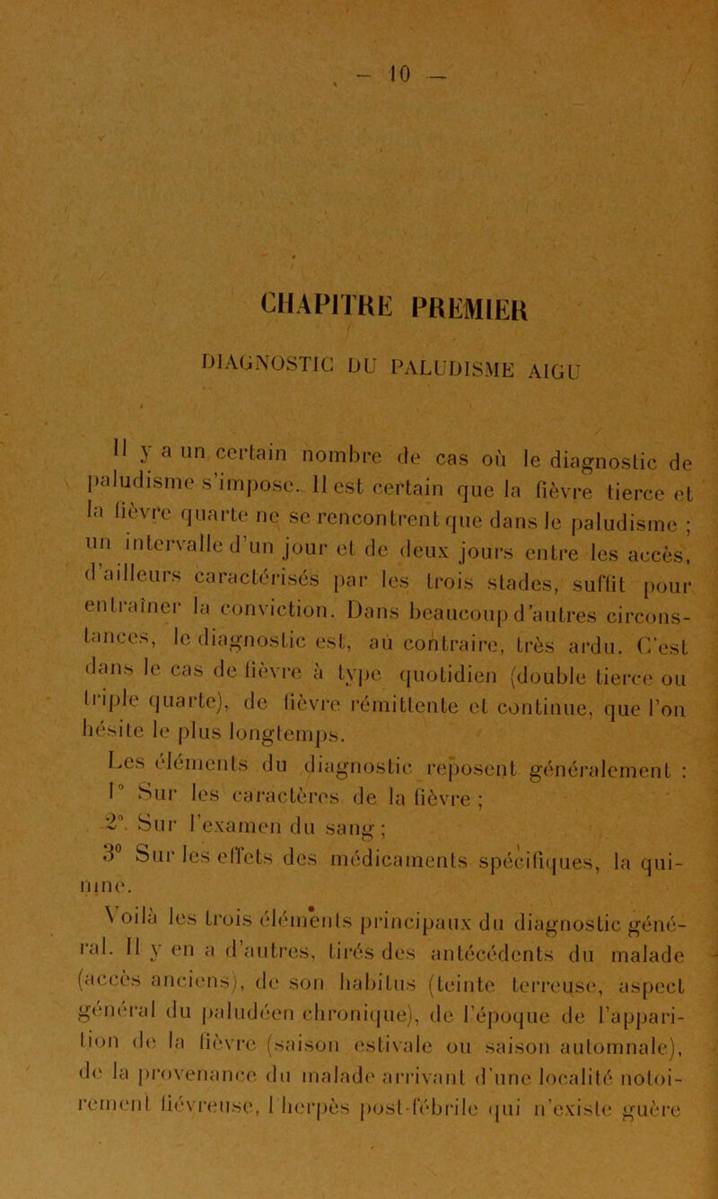 CHAPITRE PREMIER DIAUNOSTIG DU PALUDISME AIGU 11 y a un certain nombre de cas où le diagnostic de paludisme s’impose. 11 est certain que la fièvre tierce et la lièvre quarte ne se rencontrent que dans le paludisme ; un intervalle d’un jour et de deu.v jours entre les accès, d’adleurs caractérisés par les trois stades, suftit pour entiru'nei la conviction. Dans beaucoup d’autres circons- tances, le diagnostic est, au contraire, très ardu. C’est dan.s le cas de lièvre à tyjjc (luotidien (double tierce' ou triple quai-te), de lièvre rémittente et continue, que l’on hésiie le plus longtemps. Ces (,‘Iéments du diagnostic l'eposent généralement ; 1 Sui* les caractères de la lièvi*e ; 2“. Sui‘ l’e-xamen du sani»-; 3® Sur les ell’ets des médicaments spécifiques, la qui- nine. \ oila les ti’ois élémenls pi'incipaux du diagnostic géné- ral. Il y en a d autres, tirés des antécédents du malade (accès anciens), de son habitus (teinte terreuse, aspect geiii'ral du (laludeen chronique), de l’époque de l’appari- tion de la lièvre (saison (\stivale ou saison automnale), «le la pi'ovenance du malad«' arrivant d’une localité notoi- rcmenl lievreiise, 1 berjiès |)ost rébi’ile «pii n’existe guère