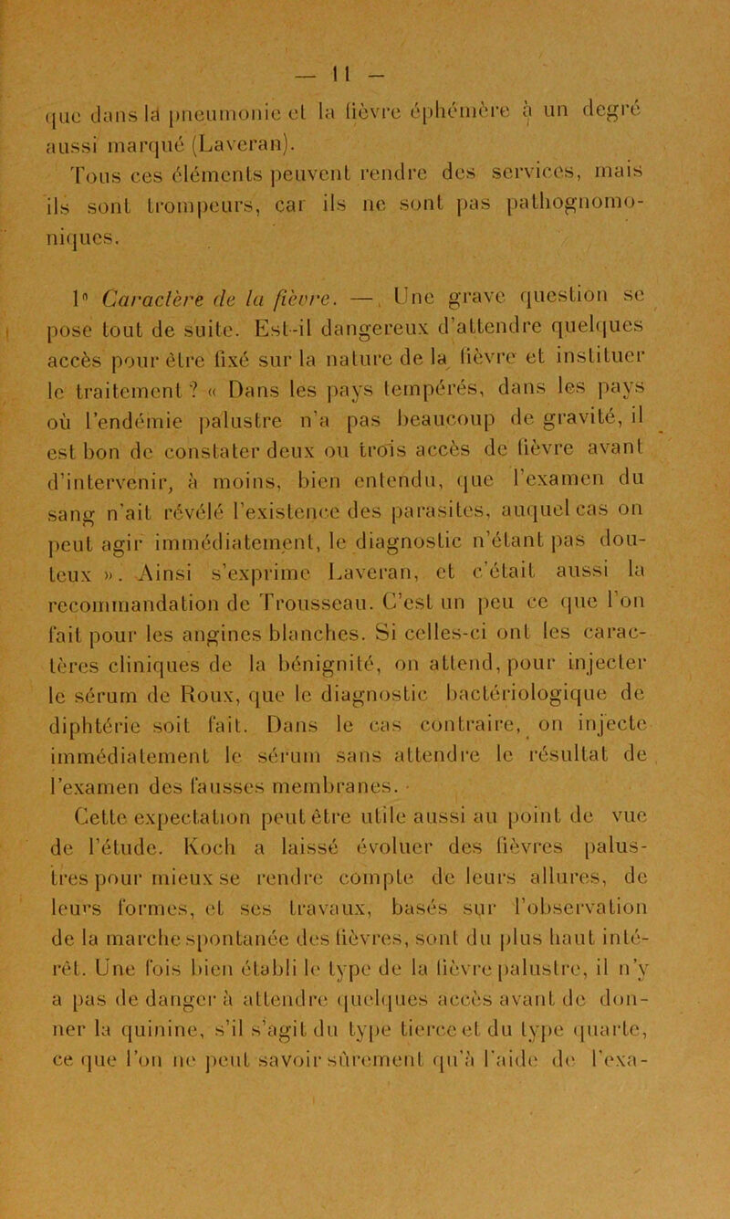 ([UC (Jans Id pncuinonie cl la üèvi-c cpluuiière à un degré aussi marque (Laveran). d'e^us ces éléments peuvent rendre des services, mais ils sont trompeurs, car ils ne sont pas pathognomo- niques. 1 Caractère de la fièv/'e. —, Une grave question se pose tout de suite. Est-il dangereux d’attendre quehjues accès pour être üxé sur la nature de la (ièvu’c et instituer le traitement ? <( Dans les pays tempérés, dans les pays où l’endémie palustre n’a pas beaucoup de gravité, il est bon de constater deux ou trois accès de lièvre av^ant d’intervenir, à moins, bien entendu, que l’examen du sang n’ait révélé l’existence des parasites, auquel cas on peut agir immédiatement, le diagnostic n’étant pas dou- teux ». Ainsi s’exprime Laveran, et c’était aussi la recommandation de Trousseau. C’est un peu ce (jue l’on fait pour les angines blanches. Si celles-ci ont les carac- tères cliniques de la bénignité, on attend, pour injecter le sérum de Roux, que le diagnostic bactériologique de diphtérie soit fait. Dans le cas contraire, _ on injecte immédiatement le sérum sans attendre le résultat de l’examen des fausses membranes. • Cette expectation peut être utile aussi au point de vue de l’étude. Koch a laissé évoluer des lièvres [lalus- tres pour mieux se rendre compte de leurs allures, de leui's foi'mes, et ses travaux, basés sur l’observation de la marche s[)ontanée des lièvres, sont du jilus haut inté- rêt. Une fois bien établi h‘ type de la lièvre palustre, il n’y a pas de dangei* à attendre (|uel(|ues accès avant de don- ner la quinine, s’il s’agit du ty|)e tierce et du type (juarte, ce ([Lie l’on ne peut savoir sûrement qu’à l'aide de l’exa-