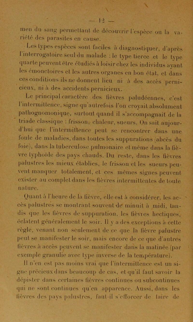 nuMi (lu sang jx'i-niellaiil de découvrir l’espèce ou la va- ri(dé des pai’asiles en cause. ^ Les types espèces sont laciles à diagnostiquer, d’après I interrogatoire seul du malade : le type tierce et le type ([uai t(î peuvent être étudiés a loisir chez les individus ayant les (unonctoires el les autres organes en bon état, et dans cesconditions ils ne donnent lieu ni à des accès j)erni- cieux, ni à des accidents j)ernicieux. Le pi‘incij)al caractère des lièvres paludéennes, c’est rinlermittenc(‘, signe qu’autrelois l’on croyait absolument pathognomonique, surtout quand il s’accompagnait de la triade classique : frisson^ chaleur, sueurs. On sait aujour- d hui (jue 1 intermittence jjeut se l'encontrer dans une loule de maladies, dans toutes les suppurations (abcès du loie), dans la tuberculose pulmonaire (;t même dans la (iè- vre txphoide des pays (•.haiids. Du resl(‘, dans les lièvres l)alusli-es les mieux établies, le IVisson et les sueurs peu- v(‘ut mamjuer totalement, et ces mêmes signes j)euvent existei' au complet dans les fièvres intei’mittentes de toute nalui'c. Ouant a 1 heui'e tle la lièvre, elle est à considéi’er, les ac- ' cès [)alustres se montrant souvent dc^ minuit à midi, tan- dis que les lièvres de suj)j)uration, les lièvies hectiques, éclateid génér;dement le soir. 11 y a des exceptions à cette règle, venant non seidement de co tpie la lièvre palustre j)eut se manilester le soir, mais encore de ce (jue d’autres lièvi’es à accès peuvemt se manifester dans la matinée (par exempte granulie avec ty|)(ï inverse de la temj)érature). 11 n’(Mi esl j)as moins vrai (jue l’intermitteiua' est un si- giK' ju'écieux dans beaucoiq) de cas, et (ju’il faut savoir la déj)ist('i‘ dans ctudaines lièvres continues ou subcontinues (jui ii(‘ sont c.onlinu(‘s (ju’en a|)parenc('. Aussi, dans les lièvres des pays |)aluslres, faiil-il s’elTorccu* de lain* (h‘