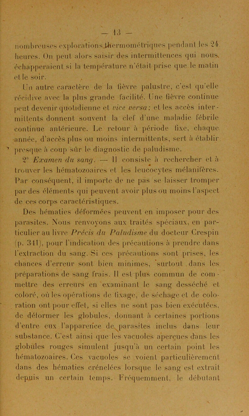 I iiomhn'uses cxj)lorations i4»ei‘moin(Hri(iues ixMidanl Ic's 24 lieui’cs. Ou |)eul alors saisii’ des inlerniiUenccs tjui nous, écdiappcraient si la tempéralure n’élail pi*isc que le malin el le soir. Tn autre caractèi'c de la lièvre palustre, c’esl qu’elle récidive avec la plus grande Cacililé. Une lièvre continue peut devenir quotidienne et vice versa; et les accès inter- mittents donnent souvent la ciel' d’une maladie lebrile continue antérieure. Le retour à période fixe, chaque -année, d’accès plus ou moins intermittents, sert à établir jiresqiie à coup sûr le diagnostic de paludisme. 2“ Examen du sang. — Il consiste à rechercher et à tnuiver les hématozoaires et les leucocytes mélanifères. Par conséquent, il importe de ne pas se laisser tromper jiardes éléments qui peuvent avoir |)lus ou moins l’aspect de ces corps caractérisliijues. Des hématies déformées peuvent en imposer pour des parasites. Nous renvoyons aux traités spéciaux, en par- ticulier au livre Précis du Paludisme du docteur Crespin (p. 3 t1), pour rindication des précautions à prendre dans l’extraction du sang. Si ces précautions sont prises, les chances d’erreur sont liien minimes, surtout dans les préparations de sang frais. 11 est plus commun de com- mettre dos erreurs en examinant le sang desséché et coloré, où les opérations de fixage, de séchage et de colo- ration ont })OLir effet, si elles ne sont j>as bien exécutées, de délormer les globules, donnant à certaines portions d’entre eux l’apparence dCs^parasiles inclus dans leur substance. C’est ainsi (|ue les vacuoles aperçues dans les globules rouges simulent jusqu’à un certain point les hématozoaires. Ces vacuoles se voient particulièrement dans des hématies crénelées lorscjue le sang est extrait dej>.uis un certain temps. Fréquemment, le débulant