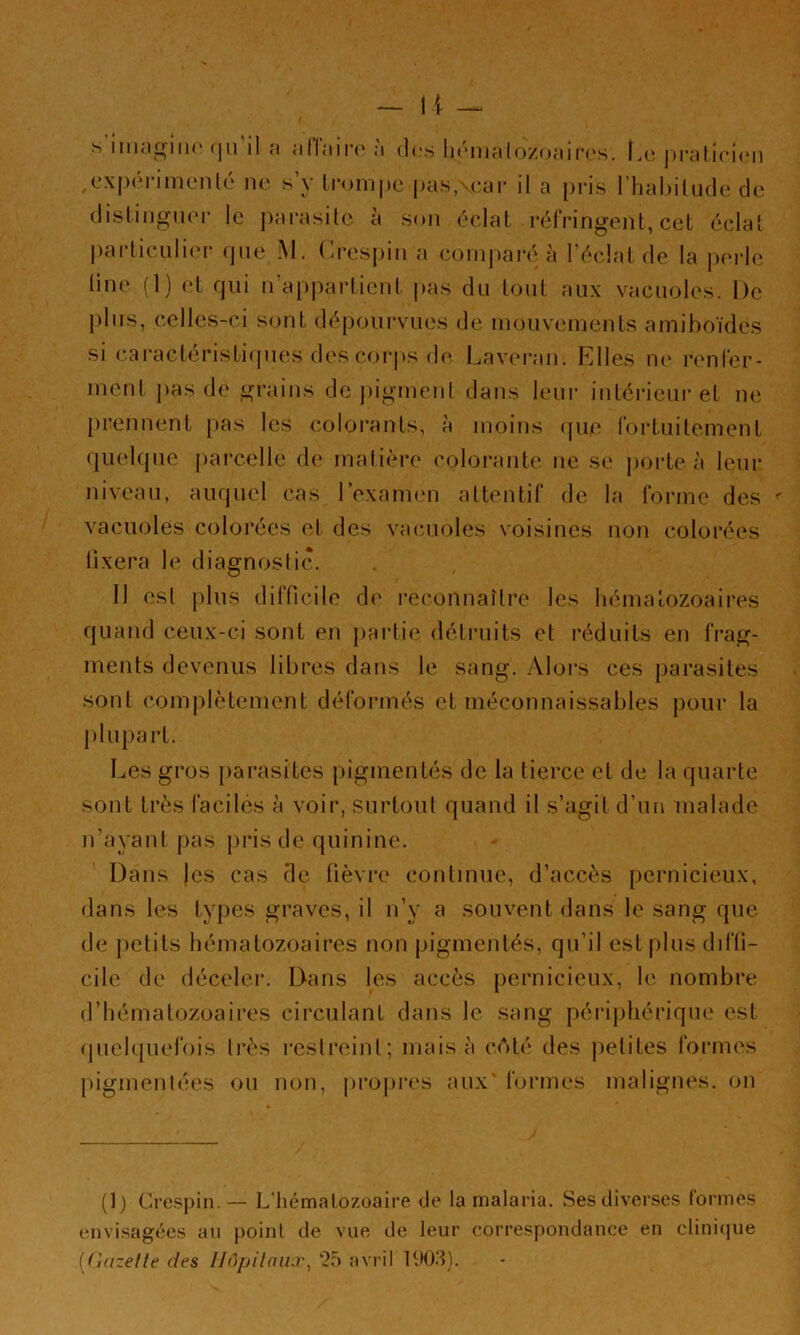 s imngiiK'(|u'il a alfaiia* à des li(Miialozoair('s. Iaî |)i-atici(‘ii ,cx|)(‘rimeiilé ne s’y lronij)c ims.vear il a pris l’habilude de distingiHM' le j)arasile à son éclat réfringent, cet éclat l)articulier que M. (’resj)in a conq)ai-é à l'éclat de la perle line (1) et qui n’ajqiartient pas du tout aux vacuoles. De j)lus, celles-ci sont dépourvues de mouvements amiboïdes si cal•actéristi(ples des coi'ps df* Lav(‘ran. Elles ik* renfer- ment ])as de grains de pigitient dans leur intérieui-et ne }>rennent pas les coloi'ants, à moins (|ue fortuitement quelque parcelle de matière colorante ne se porte à leur niveau, auquel cas l’exanum attentif de la forme des vacuoles colorées et des vacuoles voisines non colorées lixera le diagnostic. Il est plus difficile de reconnaître les hématozoaires quand ceux-ci sont en j)aidie détruits et réduits en frag- ments devenus libres dans le sang. Alors ces parasites sont complètement déformés et méconnaissables j)our la J )1 U part. Les gros parasites pigmentés de la tierce et de la quarte sont très faciles à voir, surtout quand il s’agit d’un malade n’ayant pas pi’isde quinine. Dans )es cas de fièvre continue, d’accès pernicieux, dans les types graves, il n’y a souvent dans le sang que de jietits hématozoaires non pigmentés, qu’il est plus diffi- cile de déceler. Dans les accès pernicieux, le nombre d’hématozoaires circulant dans le sang périphérique est quelquefois très restreint; mais à coté des [letites formes pigmentées ou non, propres i es aux' formes malignes, on (D Crespin.— L’hématozoaire de la malaria. Ses diverses (ormes envisagées au point de vue de leur correspondance en clinicpie [dazetle des Un/jilnii.r, ‘2f) avril
