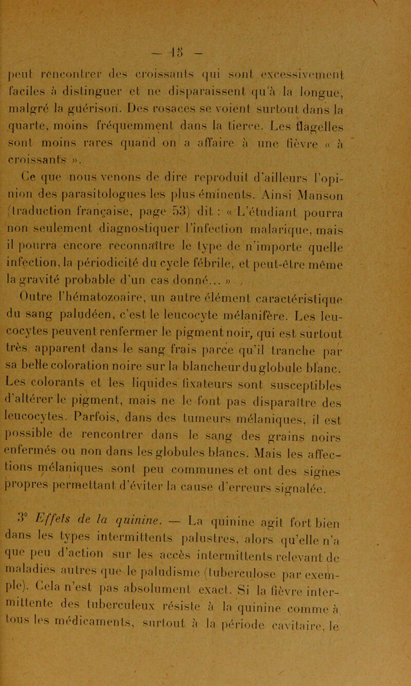 jMMil: micoiilror d('s croissaiils (jiii soiil oxc(‘-ssiv(‘m(Mii tac'ilos à dislingiier cl lu* dispai'aissenl (ju’à la longue, malgré la guérison'. Des rosaces se voient surLoul dans la quarte, moins tVé({uemmenL dans la tierce, l^es flagelles Sf)iit moins rares quand on a affaire à une lièvre « à croissants ». Ce que nous venons de dire r(q)i'oduil d’ailleurs l’opi- nion des |)arasilologues les |)lus éminents. Ainsi Manson ftraduction française, jiage 53) dit : a L’étudiant pourra non seulement diagnostiquer rinfection malarique, mais il pourra encore reconnaître le tyjn; de n’im])orte quelle infection, la périodicité du cycle fébrile, et peut-être même la gravité probable d’un cas donné... » Outi’e l’hématozoaire, un autre élément caractéristique du sang paludéen, c’est le leucocyte mélanifère. Les leu- cocytes peuvent renfermer le pigment noir, qui est surtout très apparent dans le sang frais parce qu’il tranche |>ar sa beUe coloration noire sur la blancheur du globule blanc. Les colorants et les liquides üxateiirs sont susceptibles d’altérer le pigment, mais ne le font pas disparaître des leucocytes. Parfois, dans des tumeurs mélaniques, il est possible de rencontrer dans le sang des grains noirs enleimes ou non dans les globules blanc.s. Mais les affec- tions mélanifpies sont peu communes et ont des signes propres permettant d’éviter la cause d'erreurs signalée. 3“ Effeîs de la quinine. — La quinine agit fort bien dans les types intermittents |)alustres, alors (ju’elle n’a que peu d’action sur les accès intermittents l’elevant de maladies antres que le |)aludism{', (lubei’culose parexeiii- ple). Cela n’est ])as absolument exact. Si la lièvi-e inter- mittente des tuberculeux résiste à la quinine comme à tous les médicaments, surtout à la période cavitaire, le