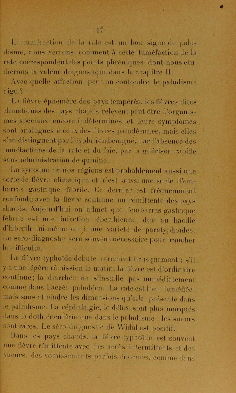 é — 17 - L;i liuiK'l’aclioii dr la ral(‘ ('sl un hoii si^iic du |jalu- dismc, nous verrons coinmenl à celle liiniéraclion de la raie con-espondenldes points plirénicpies dont nous étu- dierons la valeur diagnosli(|ue dans le (diapilre II. Avec (|uell(‘ alfeclion peut-on confondi-e le paludisnu' aigu? La fièvre éphémère des pays tempérés, les fièvres dites climatiques des l)ays chauds l'elèvent peut être d’organis- mes sj)écianx encore indéhuaninés (>1 leurs symptômes sont anahjgues à ceux des fièvres j)aludéennes, mais elles s en distinguent par l’évolulion hénigiu', par l’absence des lunu'dactions de la raie (d du IV)ie, pai' la guéiason raj)ide sans administration de (jumine. La synofjue de nos régions est probablement aussi une sorte de fièvre climatiqiu' el c’(‘sl aussi une sorte d’em- barras gasti'ique lébrile. (a' d(M‘niei‘ est Iréquemment conlondu avec la lièvi’e continue (ni 1^11111101110 des pavs (diaiids. Aujourd’hui on admet (pie l’iMiibarras gastrique h'brile est uik' inh'ction éberihieune, due au bacille (rLberlh lui-méme ou à une variété d(* paraty])hoïd(‘s. Le sér()-dlagnostic sera souvent nécessaire pour trancher la diriicLillé. La fièvre typhoïde débute l'arenienl brus piement ; s’il y a une légère rémission le matin, la fièvre est d’ordinaire continue; la diarrhéi' ne s'installe pas immédiatenioni comme dans l'accès paludéen. I.a rate est bien tuméfiée, mais sans atteindre les dimensions (pi’elle présente dans le paludisme. La céphalalgie, le délire sont plus manpiés dans la dolhiénentérie (pie dans le i»aludisnie ; les sueurs sont rares. Le séro-diagnoslic de Widal est iiositif. Dans les pays chaud.s, la fièvre typhoïde est souvent une fièvre rémitlenli' avec d('s accès inlermittents (d des suéurs, des voniissenicnis parfois énoriiK's, coninu'dans