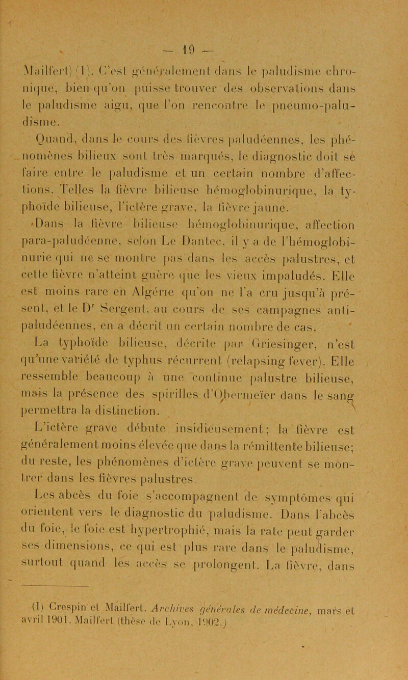 - 10 — Mailferl) ' 1 ). |Li;(Mi(''j‘aU'iiiciil dans Ir paludisme', ediru- ni(im;, bien (lu'oii puisse trouvei' des observaLious dans le paludisme aigu, que l’on reneonli'e b' piieumo-palu- disme. Ouand, dans b' eoui's des lièviH's paludéeuncs, les phé- nomènes bilieux soûl très marqués, le diagnostic doil sé faire enlre le jialudisme et un certain nombre d’alTec- lions. Telles la lièviv bilieuse bémoglobinurique, la ty- [dioïde bilieuse, Ticlère grave, la liè\ r<' jaune. 'Dans la lièvi'i' bilieuse' bémogbibiuurique, affection ])ara-])aludéenne, selon Le Dantee*, il y a ele I bémoglobi- nurie qui ne se monli'e pas élans les accès palustres, et celle lièvre u’atteint guère', epie les vieux im|)aludés. Elle est moins rare en y\lgérie epi’on ne l’a cru jusepi’à pré- sent, et le D Sergent, au ce)urs de ses cauqiagues anti- paludéennes, en a elécrit un ce'rlain nombi'eele cas. ' I.,a typhoïde t)ilieuse, déeu’ile par <îi'iesinger, n’est qu une vat’iété de typhus récuri'ent frelapsing lever). Elle ressemble beaucoup à une conlinue palustre bilieuse, mais la présence des spii'illes d’( l^tu'rnieïer dans le sang pei'inettra la distinction. ^ L’ictère grave débute insidieusement; la lièvre est généralement moins élevée que dans la rémittente bilieuse; du reste, les phénomènes d’iclère grave' peuvent se mon- lr('r dans les lièvres palustres I.es abcès du foie s’accompagnent de symiUomes qui oi'ieuLent vers le diagnostic du paludisme. Dans l’abcès du foie, le foie est hypertrophié, mais la raie peut garder s('s dimensions, ce qui est [)lus rare dans le paludisme, surtout (|uaud les accès s(' prolongent. La lièvre', dans (1) CiGsj)in cL Maillcrl. Avchu'cfî fjciierules de luédecuie^ mai'?! cl avrill9Ul. Maill'oi-l (Uic'so (le Lv(.n,