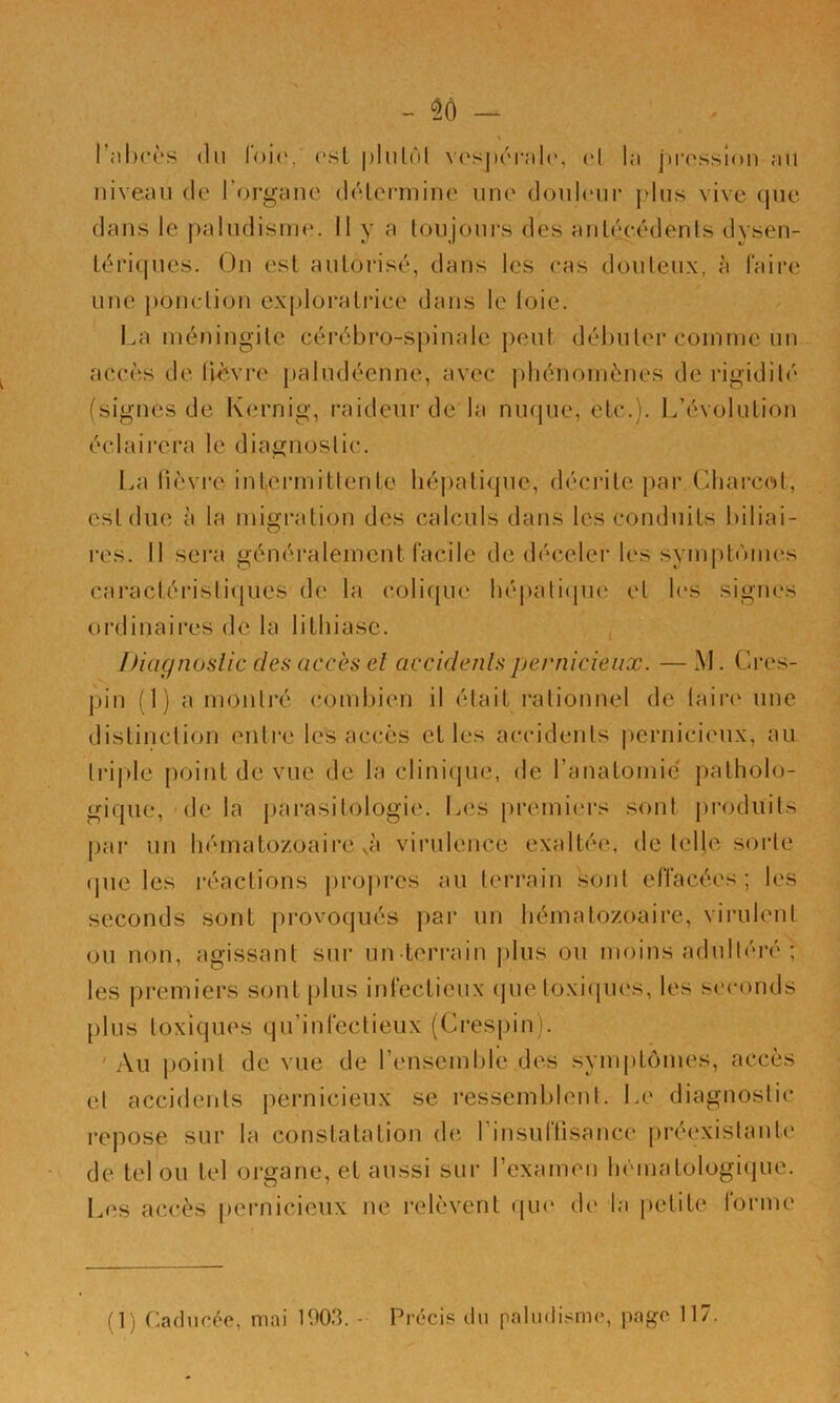 - — rabcès (lu l'oia, osl plulôl vosjH'M-alr, d la jtrossion au niveau do l’organe délenuine une douloui- plus vive que dans le |)aludisrue. Il y a toujours des anléeédenls dysen- tériques. On est autorisé, dans les eas douteux, à faire une ponction ex[)lürati‘ice dans le (oie. La méningite cérébro-spinale peut débuter comme un accès de (iè.vre paludéenne, avec phénomènes de rigidité (signes de Kernig, i-aideur de la niujue, etc.). L’évolution éclairera le diagnostic. I.a lièvre intermittente hépatique, déciate par Charcot, est due à la migration des calculs dans les conduits t)iliai- l’es. Il sera généralement facile de déceler les symptômes caractéristiques de la colique héj)ali(pie et h*s signes ordinaii’cs de la lithiase. Diagnoslic des accès el accidenlspernicieux. — M. Cres- pin (1) a montré combien il était rationnel de taire' une distinction enti’c les accès et les accidents i^ernicieux, au tri|de point de vue de la clinicpie, de ranatomic' patholo- gique, de la pai’asitologie. I..es premiers sont produits par un hématozoaire ,à virulence exaltée, de telle soide ipie les réactions propres au terrain sont effacées ; les seconds sont provoqués par un hématozoaire, virulent ou non, agissant sui- un-terrain plus ou moins adultéré ; les pi’emiers sont plus infectieux (pie toxiques, les seconds plus toxiques qu’infectieux (Crespin). 'Au jioint de vue de l’ensemble des sympt(unes, accès et accidents pernicieux se ressemblent, l.e diagnostic repose sur la constatation de rinsuflisance préexistante de tel ou tel organe, et aussi sur l’exameu hématologicpie. Les accès pernicieux ne relèvent qiu' de la petite forme (1) Caducée, mai 1903. - Précis du paludisme, page 117.