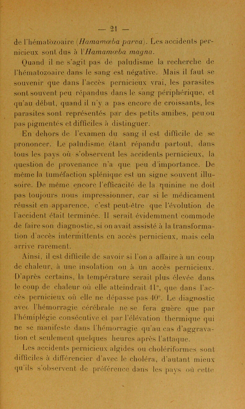 de riiématbzoaii'e [Haniamœba parua). Les accidents per- nicieux sont dus à VHamamœba magna. Quand il ne s’agit pas de paludisme la recherche de rhéniatozoaire dans le sang est négative. Mais il faut se souvenir que dans l’accès pernicieux vrai, les parasites sont souvent peu répandus dans le sang périphérique, et qu’au début, quand il ri’y a pas encore de croissants, les parasites sont représentés par des petits amibes, peu.ou pas pigmentés et difficiles à distinguer. En dehors de l’examen du sang il est difficile de se prononcer. Le paludisme étant répandu partout, dans tous les pays où s’observent les accidents pernicieux, la ({uestion de provenance n’a que peu dùmportance. De même la tuméfaction splénique est un signe souvent illu- soire. De même encore l’efficacité de la quinine ne doit , pas toujours nous impressionner, car si le médicament réussit en apparence, c’est peut-être que l’évolution de l’accident était terminée. II serait évidemment commode de faire son diagnostic, si on avait assisté à la transforma- tion d’accès intermittents en accès pernicieux, mais cela arrive rarement. Ainsi, il est difficile de savoir si l’on a affaire à un coup de chaleur, à une insolation ou à un accès pernicieux. D’après certains, la température serait plus élevée dans le coup de chaleur où elle atteindrait 41, que dans l’ac- cès pernicieux où elle ne dépasse pas 40. Le diagnostic avec l’hémorragie cérébrale ne se fei'a guère que pai' l’hémiplégie consécutive et par l’élévation thermique qui ne se manifeste dans l’hémorragie qu’au cas d’aggi*ava- tion et seulement quelques heures après l’attaque. Les accidents pernicieux algides ou cliolériformes sont dilficiles a diflérencier d’avec le choléra, d’autant mieux qu ils s’obs(M'vent de préférence dans les pays où cette