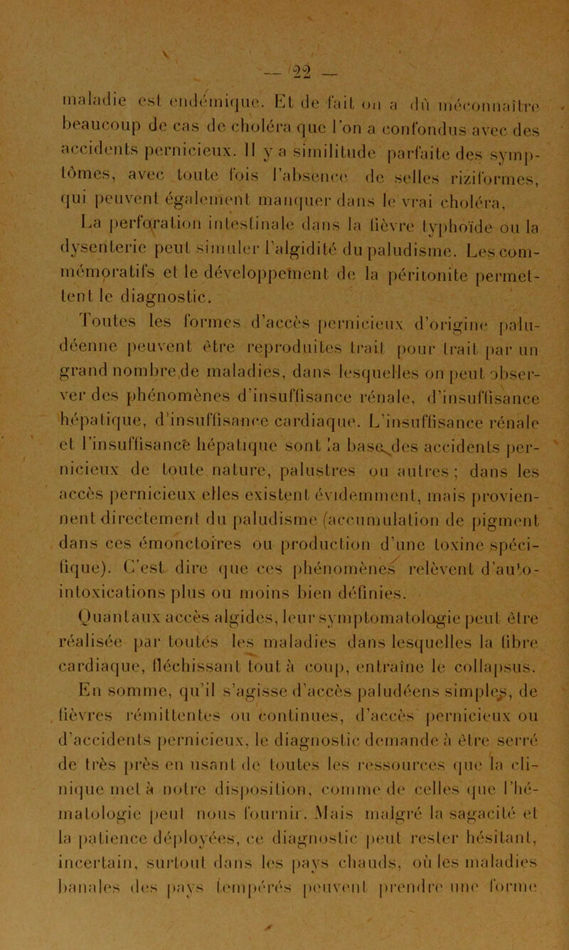 mnliidie osl (Midéinicjuc. I.-]l de l'niL on a mécoiin;tîli-(' beaucoup de cas de cliolei'a Cjue 1 on a confondus avec des accidents pernicieux. Il va similitude parfaite des symp- lonies, avec* toute lois I absence* de .selles i*izibji*ines, qui peuvent égaleni(*nt niampier dans l<* vi*ai choléra, La jcertQration inleslinale dans la lièvre Ivphoïde ou la dysenterie peut simuler Lalgidité du paludisme. Les com- mémoratifs el le développement de, la péritonite permet- tent le diagnostic. doutes les formes d’accès pernicieux d’origim* palu- déenne peuvent être reproduites trail pour trait par un grand nombre de maladies, dans Uîscpielles on peut obser- ver des phénomènes d'insuflisance rénale, d’insuflisance hépatique, d’insuflisance cardiaque. L’insuflisance rénale et 1 insuUisancé hépatique sont la basex^des accidents jier- nicieux de toute nature, palustres on autres ; dans les accès jiernicieux elles existent évidemment, mais provien- nent directement du [laludisme (accnmiilation de pigim'iit dans ces émonctoires ou [iroduction d’une toxine spéci- tique). C’est dire ejue ces phénomène.s relèvent d’auto- intoxications jilus ou moins bien définies. Ouantaux accès algides, h*ur symptomatoloigie [jeut élre réalisée par toutes les maladies dans lescpielles la fibre cardiacjLie, lléchissant tout à coup, entraîne le collapsus. En somme, qu’il s’agisse d’accès paludéens simple^, de fièvres rémittentes ou continues, d’accès |)ernicieux ou d’accidents pernicieux, le diagnostic demande à ètri* serré de très jirès en usant de toutes les n*ssources (jm* la cli- nicjue met à notre disposition, comme de celles (pie l’hé- matologie peut nous l'ournir. .Mais malgré la sagacité et la patience déployées, ce diagnostic pi'ut rester hésitant, incertain, surtout dans h‘s pays chauds, ou les imdadies banah*s d(*s pays l(*mpérés p(‘iiveiil prendn* nm* foi'im*