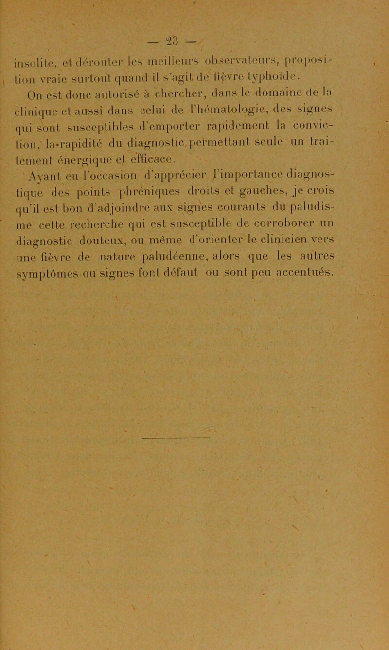 iiisolilo, et déi-oulei’ les meilleurs observateurs, proposi- Lioii vraie siii-toul quand il s agit de lièvre typhoïde. On est donc autorisé à chercher, dans le domaine de la clinique et aussi dans celui de riiématologie, des signes qui sont susceptibles d’emporter raj)idement la convic- tion, la-rapidité du diagnostic,pel’mettant seule un trai- tement énergique et efficace. ' - 'Ayant eu l’occasion d’apprécier d’importance diagnos- tique des points phréniques droits et gauches, je crois (ju’il est bon d’adjoindre aux signes courants du paludis- me cette recherche qui est susceptible de corroborer un diagnostic douteux, ou même d’orienter le clinicien vers une fièvre de nature paludéenne, alors que les autres symptômes.ou signes font défaut ou sont peu accentués. \