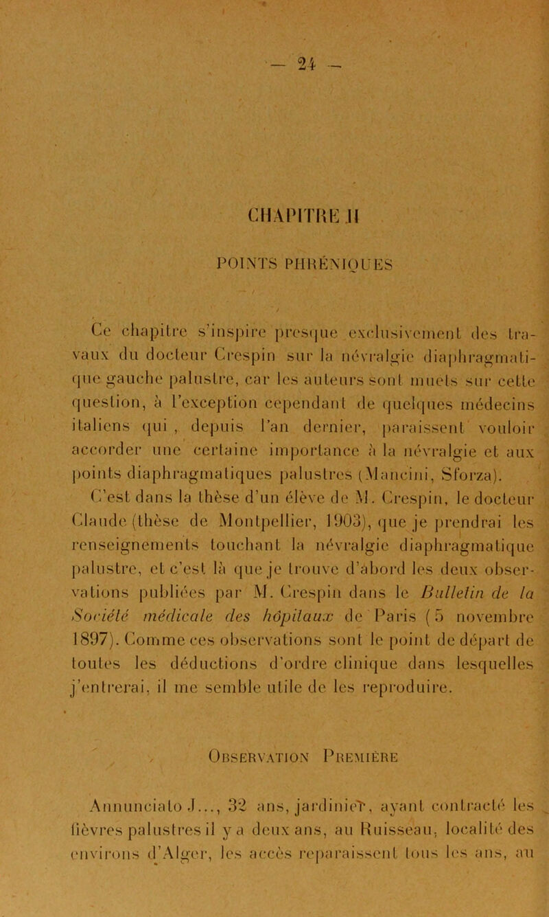 CllAPITRK.il POINTS PHHÉNIOÜES ' ■ / . [.' / Ce chapitre s’inspire pres(jiie exdusiveinent des tra- vaux du docteur Crespin sui' la névralgie diaphragmati- que gauche palustre, car les auteurs sont muets sm* cette question, à l’exception cependant de quchpies médecins italiens (jui , depuis l’an dernier, j)ai*aissent‘ vouloir accorder une certaine imj)ortance à ta névralgie et aux points diaphragmatiques palustres (Mancini, Stbrza). C’est dans la thèse d’un élève de M. Crespin, le docteur Claude (thèse de iMontpellier, 1903), (jue je prendrai les renseignements touchant la névralgie diaphragmatique palustre, et c’est là que je trouve d’àhoi-d les deux obser- vations publiées par M. Ci’espin dans le Biillelin de la Soriélé médicale des hôpilaux de'Paris (5 novembre 1897). Comme ces observations sont le point de départ de toutes les déductions d’ordre clinique dans lesquelles j’enti'crai, il me semble utile de les reproduire. Observation Première Aiinunciato J..., 32 ans, jaixlinieT, ayant contracté les lièvres palustres il y a deux ans, au Ruisseau, localité des envii-ons d’.AIgei', les accès reparaissent Ions les ans, an