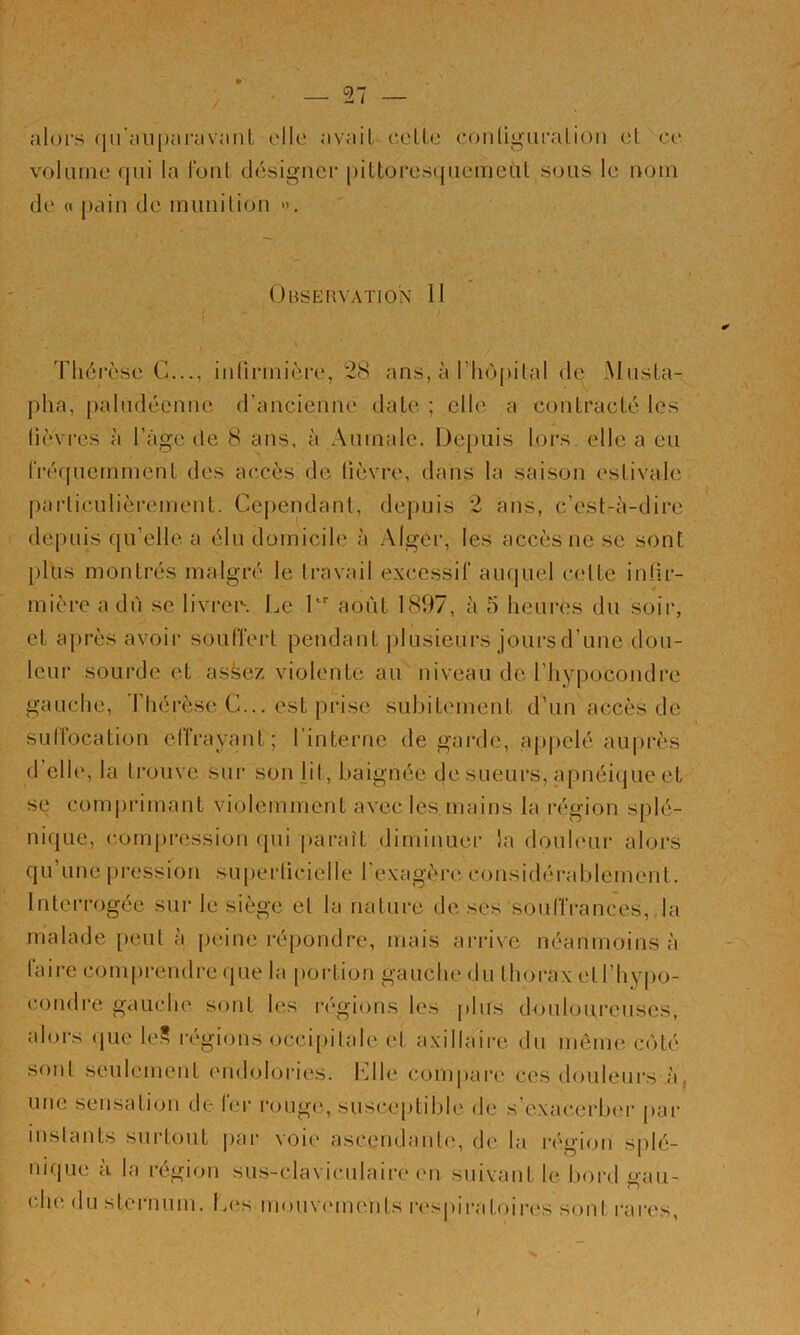 alui’s (jn'aiipai'avaiiL alla avait celte conügui'atioii et ce voUiine qui la fout clésigucr pittoresquemeül sous le nom de « })ciin de iniiiiilion ». DtiSEHVATlON 11 Thérèse G..., iiilinnière, 28 ans, à l’hôpital de Musta- pha, paludéenne d’ancienne date ; elle a contracté les lièvres à l’âge de 8 ans, à Aumale. De[)uis lors, elle a eu rré(piemment des accès de lièvre, dans la saison estivale pai-liculièremenl. Ce|)endant, depuis 2 ans, c’est-à-dire de|Hiis qu’elle a élu domicile à Alger, les accès ne se sont plus montrés malgré le travail excessif auquel celte infir- mière a dù se livi*ei\ Le L août 1897, à 5 heures du soir, et aj)rès avoir souffert pendant ])lusieurs jours d’une dou- leur sourde et assez violente au niveau de l’hypocondre gauche, I hérèse G... est prise subit('ment d’un accès de SLillocation ellrayant; rinterne de garde, appelé auprès d’elle, la trouve sur son lit, baignée de sueurs, apnéi(jue et se com|)rimaut violemment avec les mains la région splé- nique, com()i‘ession (pii [tarait diminuer la douleur alors qu une pression su[)ei‘liciclle l exagère considérablement. Interrogée sur le siège et la nature de ses souffrances,.la malade peut a peine l'épondre, mais ari'ivc néanmoins à taire comprendre ejue la portion gauche du thorax etrhyjio- condi’e gauclu' sont les ivgions les plus douloureuses, alors (jue le? régions occi[tilale et axillaire du môme C()té sont seulement endolories. Llle compare ces douleurs à, une sensation de 1er roug('., susceptible de s’exacerbeu- par iuslanls surtout jiar voie ascendaiib', de la région splé- nique à la région sus-claviculaire (Ui suivant le bord gau- (du‘ du sternum. L(‘s mouv(Mneiits i-espii-atoinvs sont i-ares, I
