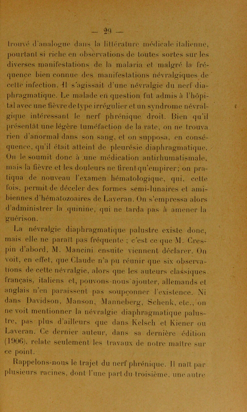 IroiiYf' (r.-iiinlooiK' (l;ms hi lillri’aliii’i' iiKMlicalc' ilaliriiiu', pou fiant si fiche eu ol)S(‘fva lions de loules sofles suf les diverses luanifestalions de la malafia el malj^i'é la IVé- queuc(‘ bien connue d(‘s manileslalions névfalij^iques de C(dle iufeclion. ^l s’agissait d’une névfalt(ie du neff dia- phfaginatique. Le malade en question fut admis à l’hôpi- tal avec une (ièvee de type iffé^ulief et un syndfome névral- gi(pie iutéfessanl le nefl‘ ()hfénique dfoil. Lien (ju’il pfésenlàt une légèfe tuméraclion de la cale, on ne trouva rien d’anoianal dans son sang, el on supposa, en consé- quence, (ju’il était atteint de pleurésie diaj)hragmalif(ue. Un le soumit donc à une médication antirhurnalismale, mais la fièvre et les douleui*s ne firentqu’emj)irer; on j)ra- tiqua de nouveau l’examen hémalologique, fpii, cette lois, permit de déceler des formes semi-lunaires et ami- biennes d’hémalozoaires de Laveran. On s’empressa alors d administrer la (juinine, fpii ne tai’da pas à anumer la guérison. La névralgie diaphi’agmatique [)alustre existe donc, mais elle ne paraît |)as frécpiente ; c’est ce (pie M. Cres- pin d’abord, i\J. Mancini ensuite viennent déclarer. On voit, en ellet, que Claude n’a pu réunir que six observa- tions de cette névralgie, alors que les auteurs classi(pjes. Irancais, italiens et, pouvons-nous ajouter, allemands et anglais n’en paraissent pas soup<;onner l’existence. Ni dans Davidson, Manson, Manneberg, Schenk, etc., on ne voit mentionner la névralgie diaj)hragmalique palus- tre, pas j)lus d ailh'urs (jue dans Kelsch cl Kiener ou La\cian. Ce dei'uier auteur, dans sa dernière édilnjii (IbOfi), relate seulement les travaux de notre maître sur ce point. Happelons-nous le trajet du nerf jihrénique. Il naît par plusieurs racines, donl 1 une part du troisième, uik'autre