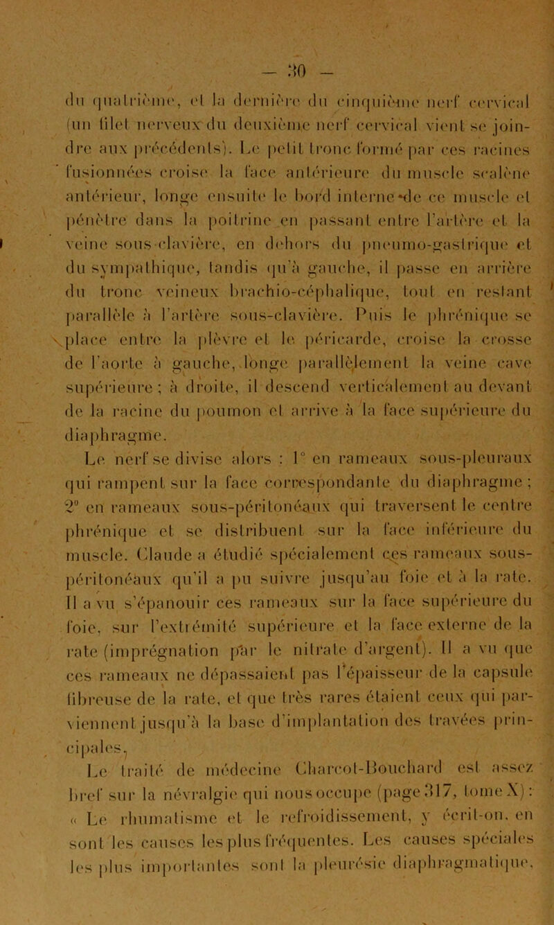 - :m (In (iiKilririiK', ('I la dmiirn' du ciiniiiiàiiK' lUM-f cervical iuii lih'l iuM-veii\ du dcuxiènic iicM-f c('rvical vi('iil s(î join- dre aux |)i‘éc.éde?ils'). \a' [)eliL Irone roiaiié pni- ces l’aciiies rusionnées croise la lace anléiaeim' du mus<de scalèiu' aulérieur, longe eusuil(‘ h' bord iulernenle c(‘ inus(d(‘ (d péiièlre dans la poilriue en passant entre l’arlèia' et la veine sousdavière, en d(diors du |uieuino-gasli‘i(|U(' et du synipalliiqiu', tandis (|u'à gaïudie, il |)asse en arrière' du ti’ouc veineux l)rachio-c,é|)hali<|ue, tout (‘ii restant parallèle à l’artèreî sous-clavière', l^uis le pliréniepie se place entre la plèvre et le j)éiacai‘d(', croise' la cre>sse de l’aoide à gauche, longe' ])ai-allcdcinent la veine e-ave' supeuaeure ; à elreule, il descenel verticidement au devant ele la i-acine du poumon et arrive à la lace supeudeuiv élu eliaphragme. Le nerf se divise alors : 1° en rameaux sous-pleuraux e]ui ramj)ent sur la face ce)rrespondante élu eliaphragme; 2“ en rameaux sous-péritonéaux ejui traversent le centre [)hi‘éniepie et se elistribuenl sur la face' inférieure élu muscle. Cdaude a étudié spécialement e:gs rame'aux sous- péritonéaux rpi’il a pu suivre juseiu’au foie' <'t à la rate. Il a vu s’épanouir ces rame'aux sur la lace su|)érieure du l'oie, sur l’extiémité supérie'Ui’e et la lace extei*ne de la l’ate (imprégnation pler le nitrate el’argent). Il a vei epie ces rameaux ne dépassaient pas Tépaisseur de la capsule', tibreuse de la rate, et epie très rares étaient ce'ux epii jear- \iennent jusqu’à la base' d’implantation des travées pian- ci pal es ^ Le traité ele médecine Lhare*ot-Iloucharel est asse'Z bi'ef sur la névralgie' qui nousoccujee (pageol7, le)meX): « Le' l'humatisine e't le re*ire)idisscment, y e'crit-e)u. en sont les causes les plus fi’éepienles. Le's e-.auses spe*ciale's le's plus impeeidante's seenl la jeh'ure'sie eliaphragmatiepie'.