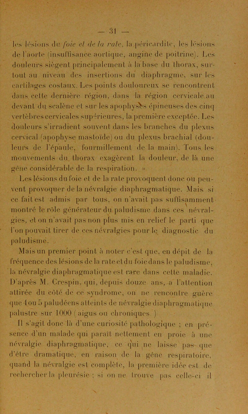 les Irsions du foie cl delà raie, la |)('‘n’(Mr(Iilr, les h'siuiis (le l'aorl(‘ (in.sunisaiice acjrlicjiie, angine de j)oiti*ine). Les douleurs si(l‘,o-ent principalemeul à la hase du llioi-ax, sur- loul au niveau des inserlions du diaj)hraguie, sui- les carlilages costaux. 1.es points douloureux se l'encontrent dans cette dernière r('‘gion, dans la ivgion ccu'vicale au devant du scalènc et sui* les apophyses épineuses des ciiKj veidèhrescervicales supérieures, la ju'cniière e.xceptée. l^cs douleurs s’irradient souvcuit d-iuis les hranchcs du plexus cervical (apophyse ïuastoïde) ou du j)lcxus hrachial (dou- leurs de l’épaule, rourmilleinent de la main), d’ous les mouvements du, thorax exagèrent la douleur, de là une gène considérable de la respiration. » Les lésions du t'oie et de la rate [)rovof{Lient doue ou j)eu- vent provoquer de la névralgie diaphragmatique. Mais si ce l'ait est admis par tous, ou n’avait ]uis suriisamment’ montré le r<Me générateur du paludisme dans ces névral- gies, et on n’avait pas non plus mis en relief le parti (jue l’on pouvait tirer de ces névralgies pour le diagnostic du paludisme. Mais un premier point à noter e’est f|ue, en dépit de la fréquence des lésions de la rateetdu foiedans le paludisme, la névralgie diaphragmatique est rare dans cette maladie. D’après M. Crespin, (|ui, depuis douze ans, a l’attention attirée du C(Hé de ce syndrome, on ne rencontre guère quedou r> paludéens atteints de névralgie dia[diragmati(jue [)alustre sur lOOO (aigus ou chroniques.) Il s’agit donc là d’une curiosité [)athologique ; en [)i-é- sence d’un malade qui paraît nettement en j)roie à une névralgie diaphragmati()ue, ce (fui ne laisse pa-s (pie d’être dramatique, en raisoiy de la gêne respiraloii'e, quand la névralgie est com[)lèle, la première idée est de rrudiei-cher la pleurésie; si ou ne trouve pas celle-ci il
