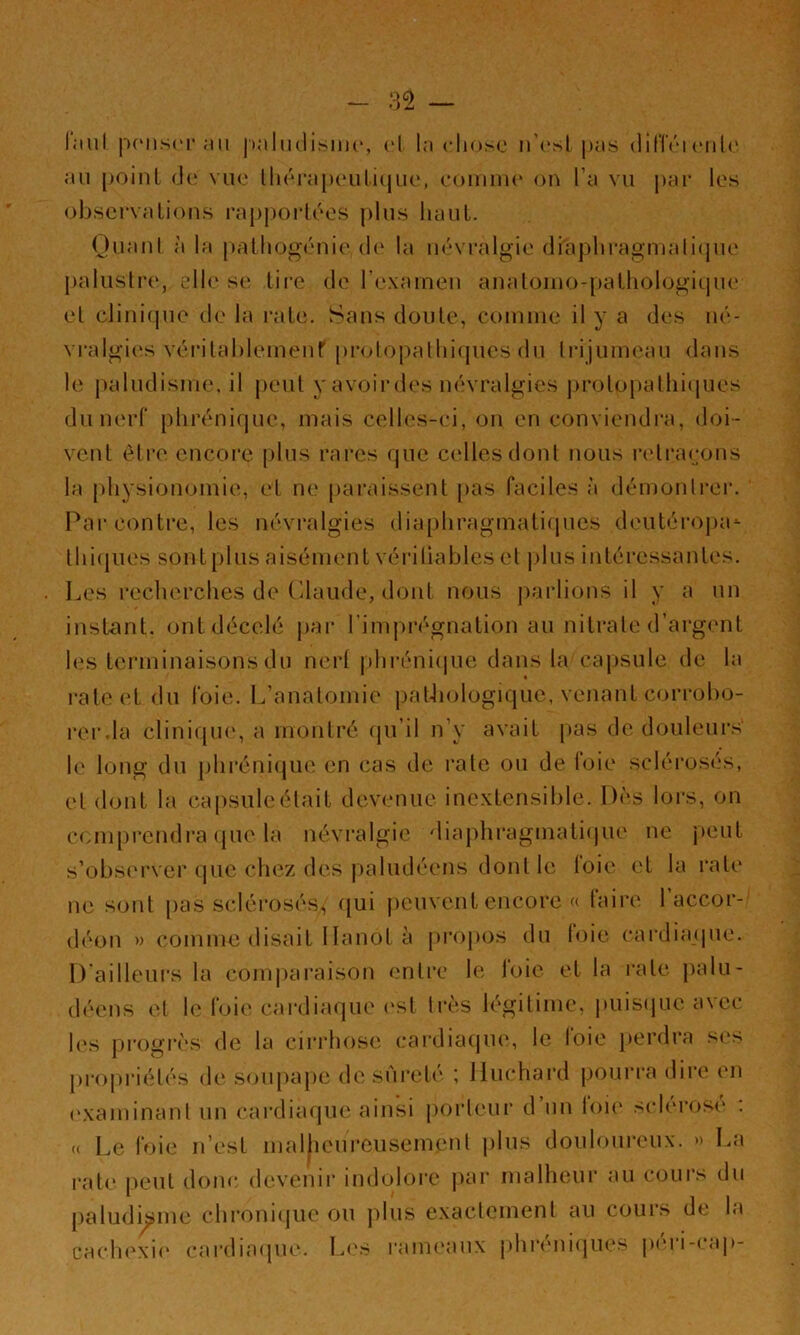 l.'iul p(‘iis(M'an iialuclirsim', cl la clioso n’csl pas dilTci cnl(' an [)oiiiL de vue llicrapc'iiliijuc, comme on l’a vu j)ai‘ les observa lions rappoi-lées [)lus haut. (Juanl à la palliogénie d(‘ la névralgie di'apliragmali(jue palustre, elle s(‘. li[-e de l’examen analomo-palhologiqne et clinique de la raie. Sans doule, comme il y a des né- vi’algi(!s véi'ilablemenf prolopalliifpies du trijumeau dans le j)aludisme. il peut y avoir des névralgies j)roto[)alhi(|ues du nerf phrénique, mais celles-ci, on en conviendra, doi- vent èli*e encore plus rares que c(‘llesdonl nous retraçons la physionomie, el ne paraissent pas faciles à démonlrei’. Par contre, les névralgies dia[)hragmati(pies dcutéroj)a’- lhi(jues sont plus aisément véi'iliables el jdus inléi’essanles. . Les recherches de Ldaude, dont nous j)arlions il y a un instant, ont décelé j>ar l’impi’égnation au nitrate d’argent les terminaisons du nert phi’éni(iue dans la capsule de la rate et du foie. L’anatomie patJiologiquc, venant corrobo- rer.la clinique', a montré (ju’il n’y avait pas de douleui’s le long du jdiréniejue en cas de rate ou de foie sclérosés, el dont la capsule était devenue inextensible. Dès lors, on ce.mprendi’a que la névralgie diaphragmaliepie ne jieut s’observer que chez des jealudéens dont le loie et la rate ne sont pas sclérosés^ (jui |)euvcnt encore « faire l’accor- déon » comme disait 1 lanot à pi’opos du loie cai’diajpie. D’ailleui's la com|)araison entre le loie et la rate palu- déens et le foie cardiaque ('st 1res légitime, |niis(jue avec l('s progrès de la cirrhose cardiaque, le foie perdra s(‘s j)roj)riétés de soupape de sArelt' ; Iluchai’d poui’i'a dire en ('xaminanl un cardiaque ainsi porteur d’un fou' sclérosé ; « Le foie ii’esl malheui'cusemenl plus douloui*eux. » La r.ale peut don<‘ devenir indolore par malheui* au cours du paludisme chi’onirjue ou ])lus exactement au cours de la cach('xi(' cardiaciue. L('S rameaux phréni(iues péi'i-ca]>-