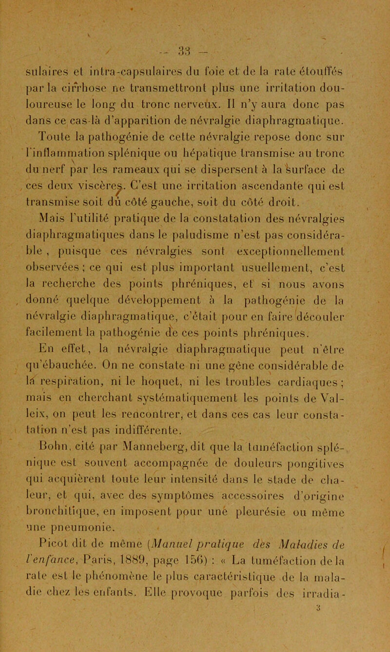 siilaires et intra-capsnlaires du foie et de la rate étoulTés j)ar la cirrhose ne transmettront plus une irritation dou- loureuse le long du tronc nerveux. Il n’y aura donc pas dans ce cas là d’apparition de névralgie diaphragmatique. Toute la pathogénie de cette névralgie repose donc sur l’inflammation splénique ou hépatique transmise au tronc du nerf par les rameaux qui se dispersent à la surface de ces deux viscère^. C’est une irritation ascendante qui est transmise soit dû côté gauche, soit du côté droit. Mais l’utilité pratique de la constatation des névralgies diaphragmatiques dans le paludisme n’est pas considéra- ble , puisque ces névralgies sont exceptionnellement observées; ce qui est plus important usuellement, c’est la recherche des points phréniques, et si nous avons , donné quelque développement à la pathogénie de la névralgie diaphragmatique, c’était pour en faire découler facilement la pathogénie de ces points phréniques. En effet, la névralgie diaphragmatique peut n'êlre qu’ébauchée. On ne constate ni une gène considérable de la respiration, ni le hoquet, ni les troubles cardiaques; mais en cherchant systématiquement les points de Val- leix, on peut les rencontrer, et dans ces cas leur consta- tation n’est pas indifférente. Bohn, cité par Manneberg, dit que la tuméfaction splé- nique est souvent accompagnée de douleurs pongitives qui acquièrent toute leur intensité dans le stade de cha- leur, et qui, avec des symptômes accessoires d’origine bronchiti(|ue, en imposent pour une pleurésie ou môme une pneumonie. Picot dit de môme [Manuel pratique dès Maladies de l'enfance, Paris, 1889, page 15G) : « La tuméfaction delà rate est te phénomène le j)lus caractéristique de la mala- die chez les enfants. Elle provoque parfois des irradia- 3