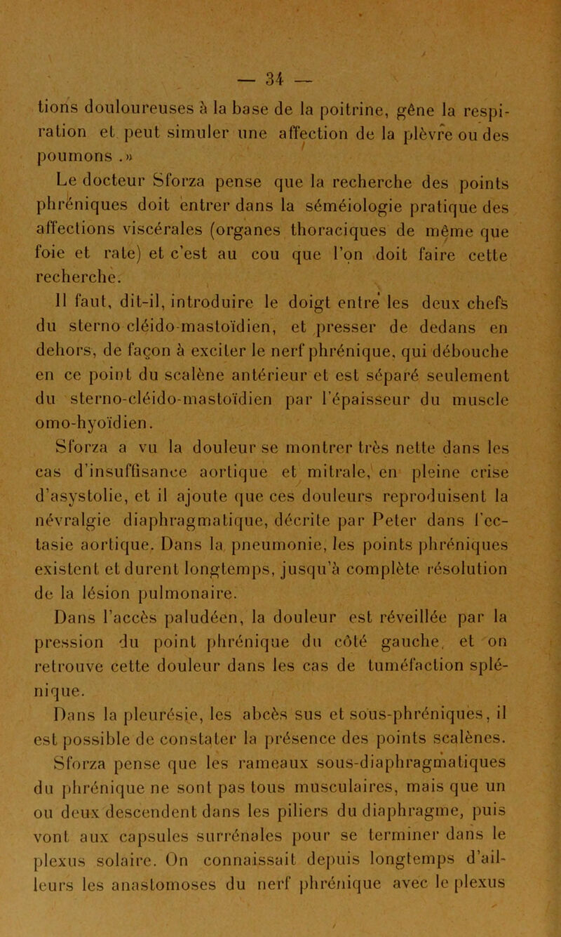 lions douloureuses à la base de la poitrine, gêne la respi- ration et peut simuler une affection de la plèvre ou des poumons .» Le docteur Sforza pense que la recherche des points phréniques doit entrer dans la séméiologie pratique des affections viscérales (organes thoraciques de même que foie et rate) et c’est au cou que l’on doit faire cette recherche. 11 faut, dit-il, introduire le doigt entre les deux cheffe du sterno cléido mastoïdien, et presser de dedans en dehors, de façon h exciter le nerf phrénique, qui débouche en ce point du scalène antérieur et est séparé seulement du sterno-cléido-mastoïdien par l’épaisseur du muscle omo-hyoïdien. Sforza a vu la douleur se montrer très nette dans les cas d’insuffisance aortique et mitrale, en pleine crise d’asystolie, et il ajoute que ces douleurs reproduisent la névralgie diaphragmatique, décrite par Peter dans fcc- tasie aortique. Dans la pneumonie, les points jihréniques existent et durent longtemps, jusqu’à complète résolution de la lésion pulmonaire. Dans l’accès paludéen, la douleur est réveillée par la pression du point plirénique du côté gauche, et on retrouve cette douleur dans les cas de tuméfaction splé- nique. Dans la pleurésie, les abcès sus et sous-phréniques, il est possible de constater la présence des points scalènes. Sforza pense que les rameaux sous-diaphragmatiques du phrénique ne sont pas tous musculaires, mais que un ou deux descendent dans les piliers du diaphragme, puis vont aux capsules surrénales pour se terminer dans le plexus solaii‘0. On connaissait depuis longtemps d’ail- leurs les anastomoses du nerf phrénique avec le plexus