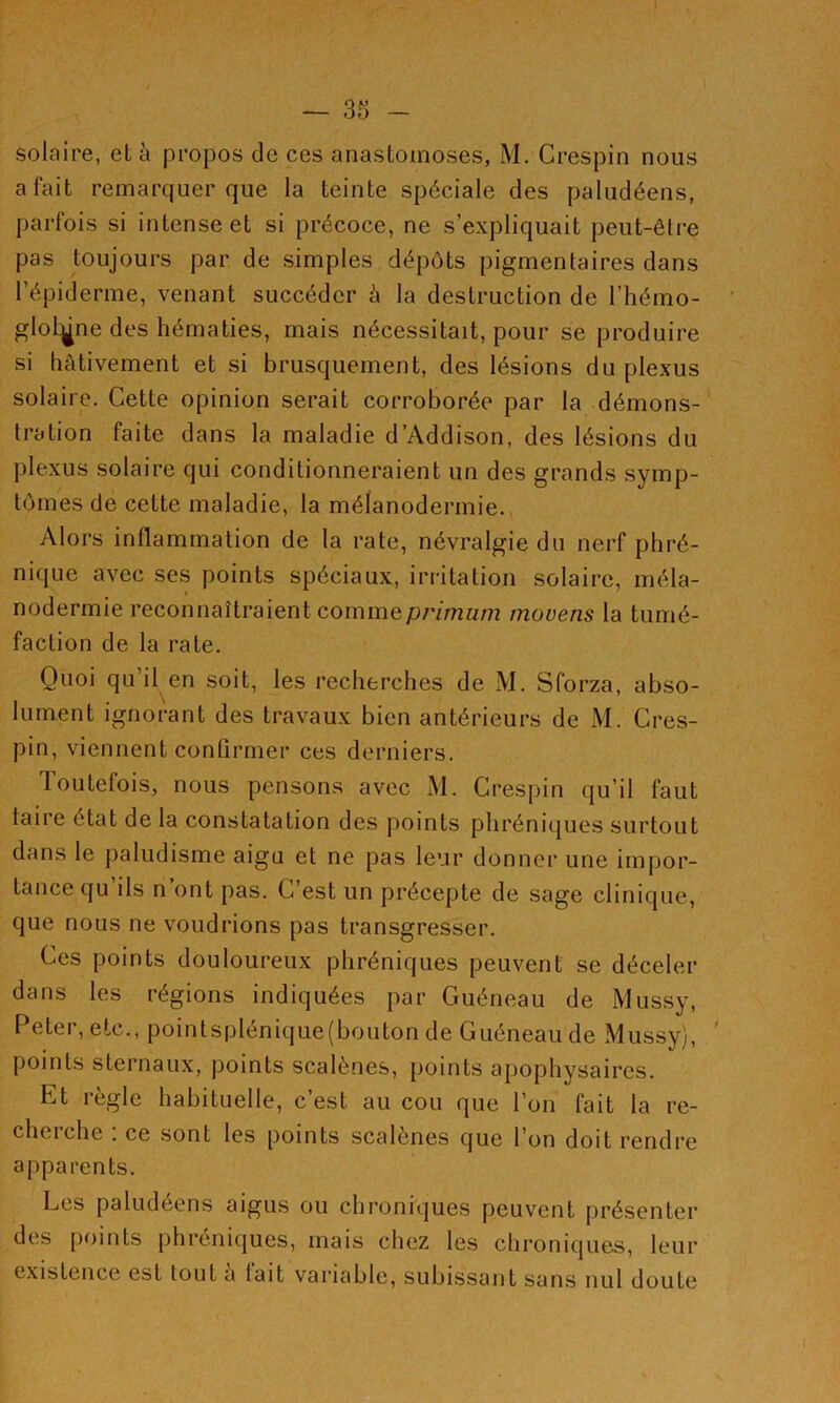 solaire, et 5 propos de ces anastomoses, M. Crespin nous a fait remarquer que la teinte spéciale des paludéens, parfois si intense et si précoce, ne s’expliquait peut-être pas toujours par de simples dépôts pigmentaires dans l’épiderme, venant succéder à la destruction de l’hémo- gloLgne des hématies, mais nécessitait, pour se produire si hâtivement et si brusquement, des lésions du plexus solaire. Cette opinion serait corroborée par la démons- tration faite dans la maladie d’Addison, des lésions du plexus solaire qui conditionneraient un des grands symp- tômes de cette maladie, la mélanodermie., Alors inflammation de la rate, névralgie du nerf phré- nique avec ses points spéciaux, irritation solaire, méla- nodermie reconnaîtraient commepWmüm rnovens la tumé- faction de la rate. Quoi qu’il en soit, les recherches de M. Sforza, abso- lument ignorant des travaux bien antérieurs de xM. Cres- pin, viennent confirmer ces derniers. Toutefois, nous pensons avec M. Crespin qu’il faut taire état de la constatation des points phréniques surtout dans le paludisme aigu et ne pas leur donner une impor- tance qu ils n ont pas. C est un précepte de sage clinique, que nous ne voudrions pas transgresser. Ces points douloureux phréniques peuvent se déceler dans les régions indiquées par Guéneau de Mussy, Peter, etc., pointsplenique(bouton de Guéneau de Mussy), ' points sternaux, points scalènes, points apophysaires. Et réglé habituelle, c est au cou que l’on fait la re- cheiche . ce sont les points scalenes que l’on doit rendre apparents. Les paludéens aigus ou chroniques peuvent présenter des points phréniques, mais chez les chroniques, leur existence est tout a tait variable, subissant sans nul doute