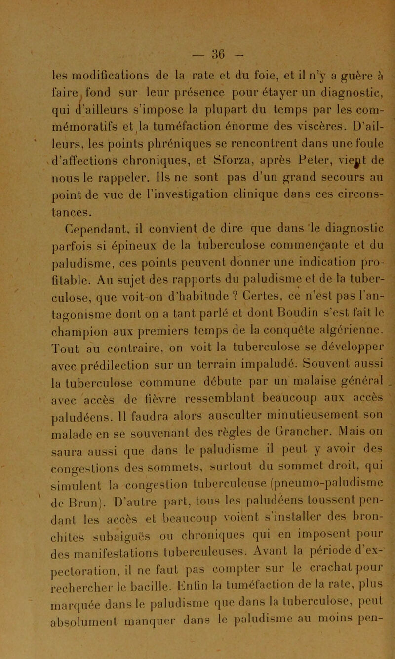 les modifications de la rate et du foie, et il n’y a guère à faire fond sur leur présence pour étayer un diagnostic, qui d’ailleurs s’impose la plupart du temps par les com- mémoratifs et^la tuméfaction énorme des viscères. D’ail- leurs, les points phréniques se rencontrent dans une foule d’affections chroniques, et Sforza, après Peter, viej^t de nous le rappeler. Ils ne sont pas d’un grand secours au point de vue de l’investigation clinique dans ces circons- tances. Cependant, il convient de dire que dans 'le diagnostic parfois si épineux de la tuberculose commençjante et du paludisme, ces points peuvent donner une indication pro- fitable. Au sujet des rapports du paludisme et de la tuber- culose, que voit-on d’habitude? Certes, ce n’est pas l'an- tagonisme dont on a tant parlé et dont Boudin s’est lait le champion aux premiers temps de la conquête algérienne. Tout au contraire, on voit la tuberculose se développer avec prédilection sur un terrain impaludé. Souvent aussi la tuberculose commune débute par un malaise général , avec accès de lièvre ressemblant beaucoup aux accès paludéens. Il faudra alors ausculter minutieusement son malade en se souvenant des règles de Grancher. Mais on saura aussi que dans le paludisme il peut y avoir des con^^estions des sommets, surtout du sommet droit, fjui simulent la congestion tuberculeuse (pneumo-paludisme de Brun). D’autre part, tous les paludéens toussent i)en- dant tes accès et beaucoup voient s'installer des bron- chites subaiguës ou chroniques qui en imposent pour des manifestations tuberculeuses. Avant la période d’ex- pectoration, il ne faut pas compter sur le crachat pour rechercher le bacille. Enfin la tuméfaction de la rate, plus rnarcjuée dans le paludisme que dans la tuberculose, peut absolument mampier dans le paludisme au moins jien-