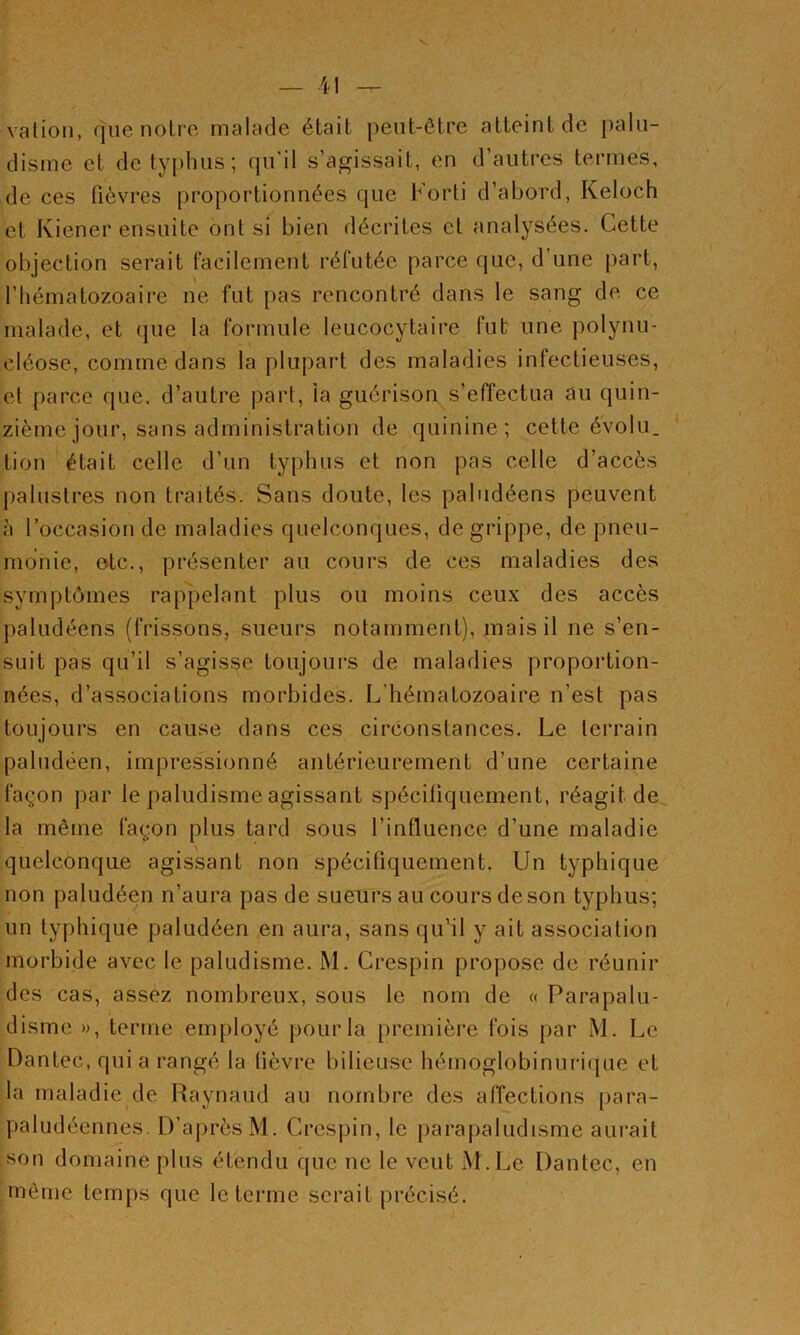 vation, que noire malade était peut-être atteint de palu- disme et de typhus; qu'il s’agissait, en d’autres termes, de ces fièvres [iroportionnées que Forti d’abord, Keloch et Kiener ensuite ont si bien décrites cl analysées. Cette objection serait facilement réfutée parce que, d’une part, l’hématozoaire ne fut pas rencontré dans le sang de ce malade, et que la formule leucocytaire fut une polynu- cléose, comme dans la plupart des maladies infectieuses, et parce que. d’autre part, la guérison s’efTectua au quin- zième jour, sans administration de quinine; cette évolu. ' tion était celle d’un typhus et non pas celle d’accès palustres non traités. Sans doute, les paludéens peuvent à l’occasion de maladies quelconques, de grippe, de pneu- monie, otc., présenter au cours de ces maladies des symptômes rappelant plus ou moins ceux des accès paludéens (frissons, sueurs notamment), mais il ne s’en- suit pas qu’il s’agisse toujours de maladies proportion- nées, d’associations morbides. L’hématozoaire n’est pas toujours en cause dans ces circonstances. Le terrain paludéen, impressionné antérieurement d’une certaine façon par le paludisme agissant spéciüquement, réagit de la même façon plus tard sous l’influence d’une maladie quelconqae agissant non spécifiquement. Un typhique non paludéen n’aura pas de sueurs au cours de son typhus; un typhique paludéen en aura, sans qu’il y ait association morbide avec le paludisme. M. Crespin propose de réunir des cas, assez nombreux, sous le nom de « Parapalu- disme », terme employé pour la première fois par M. Le Dantec, qui a rangé la lièvre bilieuse hémoglobinurique et la maladie de Raynaud au nombre des alTections para- paludéennes. D'après M. Crespin, le parapaludisme aurait son domaine plus étendu que ne le veut M.Le Dantec, en même temps que le terme serait précisé.
