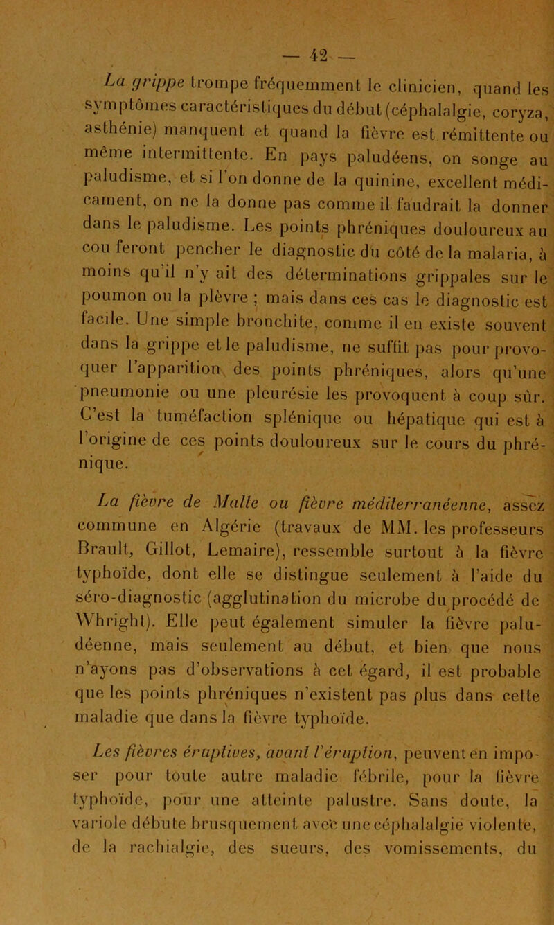La grippe trompe fréquemment le clinicien, quand les symptômes caractéristiques du début (céphalalgie, coryza, asthénie) manquent et quand la fièvre est rémittente où même intermittente. En pays paludéens, on songe au paludisme, et si l’on donne de la quinine, excellent médi- cament, on ne la donne pas comme il faudrait la donner dans le paludisme. Les points phréniques douloureux au cou feront pencher le diagnostic du côté de la malaria, à moins qu il n y ait des déterminations grippales sur le poumon ou la plèvre ; mais dans ces cas le diagnostic est facile. Une simple bronchite, comme il en existe souvent dans la grippe et le paludisme, ne suffit pas pour provo- quer 1 apparition des points phréniques, alors qu’une pneumonie ou une pleurésie les provoquent à coup sûr. C’est la tuméfaction splénique ou hépatique qui est à l’origine de ces points douloureux sur le cours du phré- nique, La fièvre de Malle ou fièvre méditerranéenne, assez commune en Algérie (travaux de MM. les professeurs Brault, Gillot, Lemaire), ressemble surtout à la fièvre typhoïde, dont elle se distingue seulement à l’aide du séro-diagnostic (agglutination du microbe du procédé de Whright). Elle peut également simuler la lièvre palu- déenne, mais seulement au début, et bien que nous n’ayons pas d’observations è cet égard, il est probable que les points phréniques n’existent pas plus dans celte maladie que dans la fièvre typhoïde. Les fièvres éruptives, avant l'éruption, peuvent en impo- ser pour toute autre maladie fébrile, pour la fièvre typhoïde, pour une atteinte palustre. Sans doute, la vai'iole débute brusquement ave‘c unecéjjhalalgie violente, de la rachialgie', des sueurs, des vomissements, du