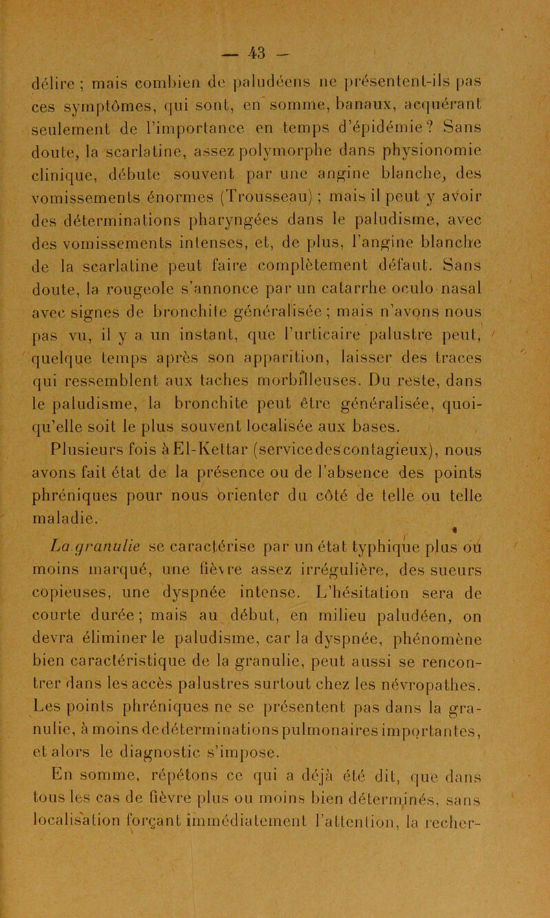 délire; mais combien de paludéens ne présenlenl-ils pas ces symptômes, qui sont, en’somme, banaux, acrpiéi-ant seulement de l’importance en temps d’épidémie? Sans doute, la scarlatine, assez polymorphe dans physionomie clinique, débute souvent par une angine blanche, des vomissements énormes (Trousseau) ; mais il peut y a\^oir des déterminations pharyngées dans le paludisme, avec des vomissements intenses, et, de plus, l’angine blanche de la scarlatine peut faire complètement défaut. Sans doute, la rougeole s’annonce par un catarrhe oculo nasal avec signes de bronchite généralisée; mais n’avons nous pas vu, il y a un instant, que l’urticaire palustre peut, ' quelque temps après son ap|)arition, laisser des traces qui ressemblent aux taches morbilleuses. Du reste, dans le paludisme, la bronchite peut être généralisée, quoi- qu’elle soit le plus souvent localisée aux bases. Plusieurs fois èEl-Kettar (servicedescontagieux), nous avons fait état de la présence ou de l’absence des points phréniques pour nous orienter du côté de telle ou telle maladie. « La.granulie se caractérise par un état typhique plus oü moins marqué, une fièvre assez irrégulière, des sueurs copieiLses, une dyspnée intense. L’hésitation sera de courte durée; mais au début, en milieu paludéen, on devra éliminer le paludisme, car la dyspnée, phénomène bien caractéristique de la granulie, peut aussi se rencon- trer dans les accès palustres surtout chez les névropathes. Les points phréniques ne se présentent pas dans la gra- nulie, à moins dedéterminations pulmonaires importantes, et alors le diagnostic s’impose. En somme, répétons ce qui a déjà été dit, que dans tous les cas de fièvre plus ou moins bien déterminés, sans localisation forçant immédiatement l’attciilion, la rcchcr-
