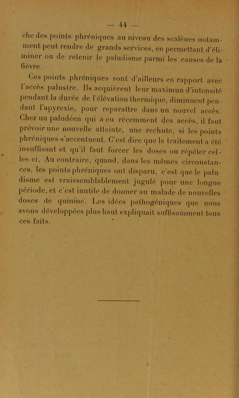 che des points phréniques au niveau des scàlènes notam- ment peut rendre de grands services, en permettant d’éli- miner ou de retenir le paludisme parmi les causes de la fièvre. Ces points phrénjques sont d’ailleurs en rapport avec l’accès palustre. Ils acquièrent leur maximun d’intensité pendant la durée de l’élévation thermique, diminuent pen- dant l’apyi;exie, pour reparaître dans un nouvel accès. Chez un paludéen qui a eu récemment des accès, il faut prévoir une nouvelle atteinte, une rechute, si les points phiéniques s accentuent. G est dire que le traitement a été insuffisant et qu il faut forcer les doses ou répéter cel- les-ci, Au contraire, quand, dans les mêmes circonstan- ces. les points phréniques ont disparu, c’est que le palu disme est vraissemblablement jugulé pour une longue période, et c’est inutile de donner au malade de nouvelles doses de quinine. Les idées pathogéniques que nous avons développées plus haut expliquait suffisamment tous ces faits.