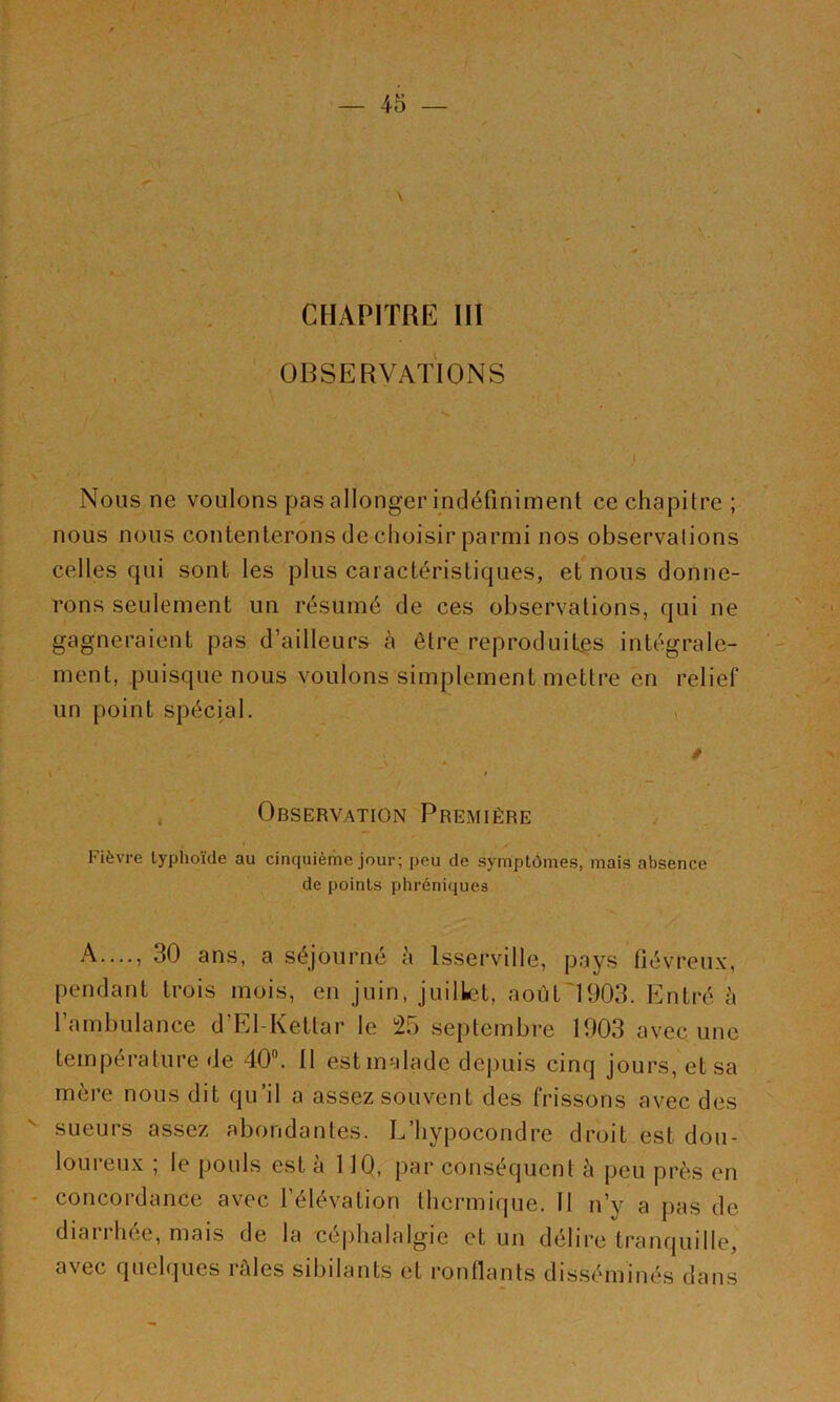 \ CHAPITRE III . , OBSERVATIONS « Nous ne voulons pas allonger indéfiniment ce chapitre ; nous nous contenterons de choisir parmi nos observations celles qui sont les plus caractéristiques, et nous donne- rons seulement un résumé de ces observations, qui ne gagneraient pas d’ailleurs à être reproduites intégrale- ment, puisque nous voulons simplement mettre en relief un point spécial. Observation Première Fièvre typhoïde au cinquième jour; peu de symptômes, mais absence de points phréniques A —, 30 ans, a séjourné à Isserville, pays fiévreux, pendant trois mois, en juin, juillet, août'1903. Entré à l’ambulance d’El-Kettar le 25 septembre 1903 avec une température de 40. Il est malade depuis cinq jours, et sa mère nous dit qu’il a assez souvent des frissons avec des sueurs assez abondantes. L’hypocondre droit est dou- loureux ; le pouls est à 110, par conséquent è peu près en - concordance avec l’élévation thermique. 11 n’y a pas de diai 1 hee, mais de la cejihalalgie et un délire tranquille, avec quelques râles sibilants et ronllants disséminés dans
