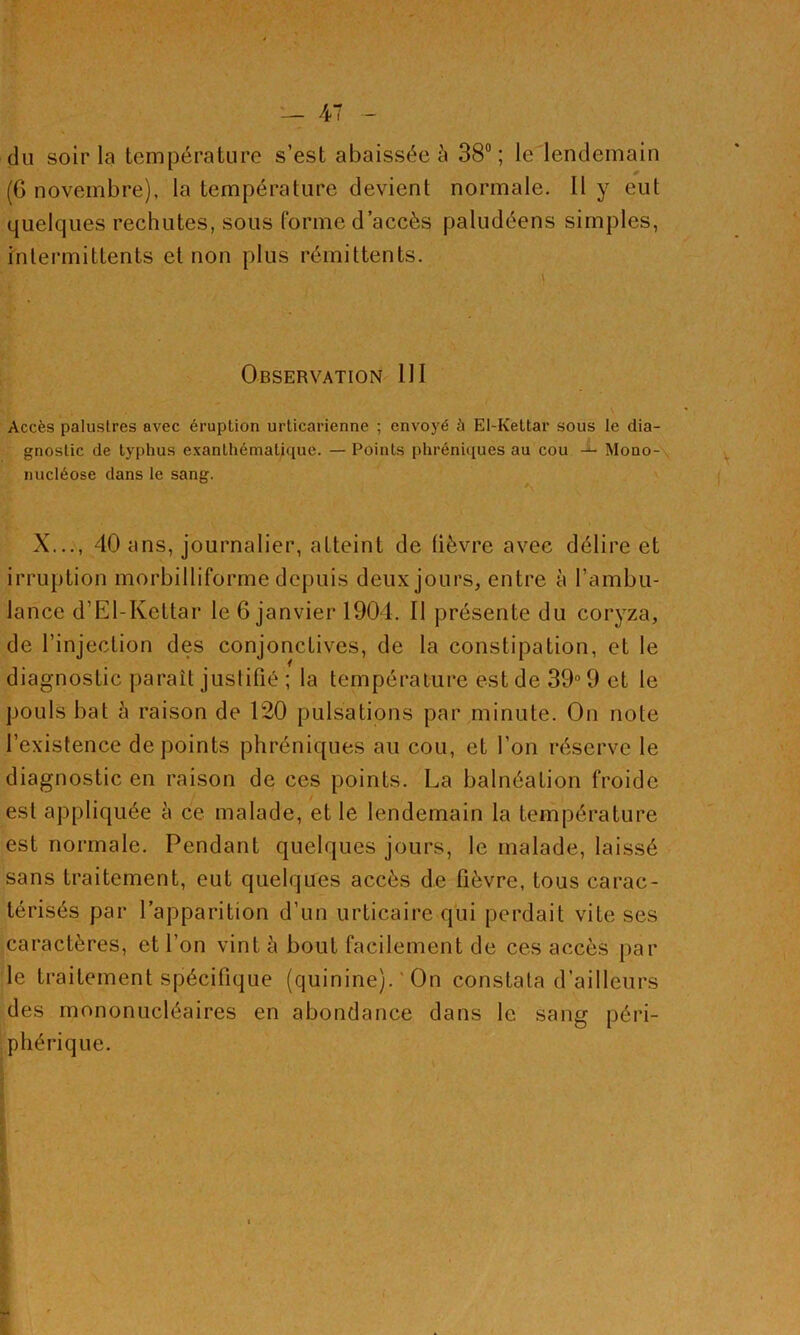 dii soir la température s’est abaissée à 38; le lendemain (G novembre), la température devient normale. Il y eut quelques rechutes, sons forme d’accès paludéens simples, intermittents et non plus rémittents. Observation 111 Accès palustres avec éruption urlicarienne ; envoyé à El-Keltar sous le dia- gnostic de typhus exanthématique. — Points phréniques au cou Mouo-\ nucléose dans le sang. X...V, 40 ans, journalier, atteint de lièvre avec délire et irruption morbilliforme depuis deux jours, entre à l’ambu- lance d’El-Kettar le 6 janvier 1901. Il présente du coryza, de l’injection des conjonctives, de la constipation, et le diagnostic paraît justifié ; la température est de 39“ 9 et le pouls bat à raison de 120 pulsations par minute. On note l’existence de points phréniques au cou, et l’on réserve le diagnostic en raison de ces points. La balnéation froide est appliquée è ce malade, et le lendemain la température est normale. Pendant quelques jours, le malade, laissé sans traitement, eut quelques accès de fièvre, tous carac- térisés par l’apparition d’un urticaire qui perdait vite ses caractères, et l’on vint à bout facilement de ces accès par le traitement spécifique (quinine). ' On constata d’ailleurs des mononucléaires en abondance dans le sang péri- phérique. » I t \ I i f, i ï » i