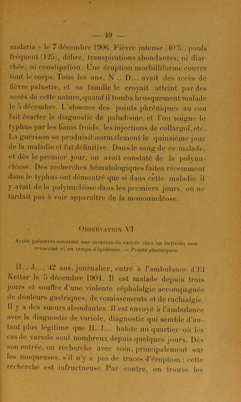 / — 49 — malaria » le 7 décembre 1906. Fièvre intense (40°5), jiouls fréquent (125), délire, transpirations abondantes; ni diar- rhée, ni constipation, Une éruption morbilliforme couvre tout le corps. Tous les ans, N .. D... avait des accès de fièvre palustre, et sa famille le croyait atteint par des accès de cette nature, quand il tomba brusquement malade le 5 décembre. L’absence des points phréniques au cou fait écarter le diagnostic de paludisme, et l’on soigne le typhus par les bains froids, les injections de collargol, etc. La guérison se produisit normalement le quinzième joui* delà maladie et fut définitive. Dans le sang de ce malade, et dès le premier jour, on avait constaté de la polynu- cléose. Des recherches hématologiques faites récemment dans le typhus ont démontré que si dans cette maladie il y avait delà polynucléose dans les premiers jours, on ne tardait pas à voir apparaître de la mononucléose. • Observation VI Accès palustres simulant une invasion de variulc chez un individu nen revacciné et en temps d épidémie. — Points phréniques. II... J..., 42 ans, journalier, entré à l’ambulance d’Fl Kettar le 5 décembre 1904. Il est malade depuis trois jouis et souflre d une violente céphalalgie accompagnée de douleurs gastriques, de vomissements et de rachialgie. 11 y a des sueurs abondantes. Il est envoyé à l’ambulance avec le diagnostic de variole, diagnostic qui semble d’au- tant plus légitime que II. J... habite un quartier où les cas de variole sont nombreux depuis quelques jours. Dès son entrée, on recherche avec soin, principalement sur les muqueuses, s il n y a pas de traces d’éruj)tion ; cette recherche est infructueuse. Par contre, on trouve les