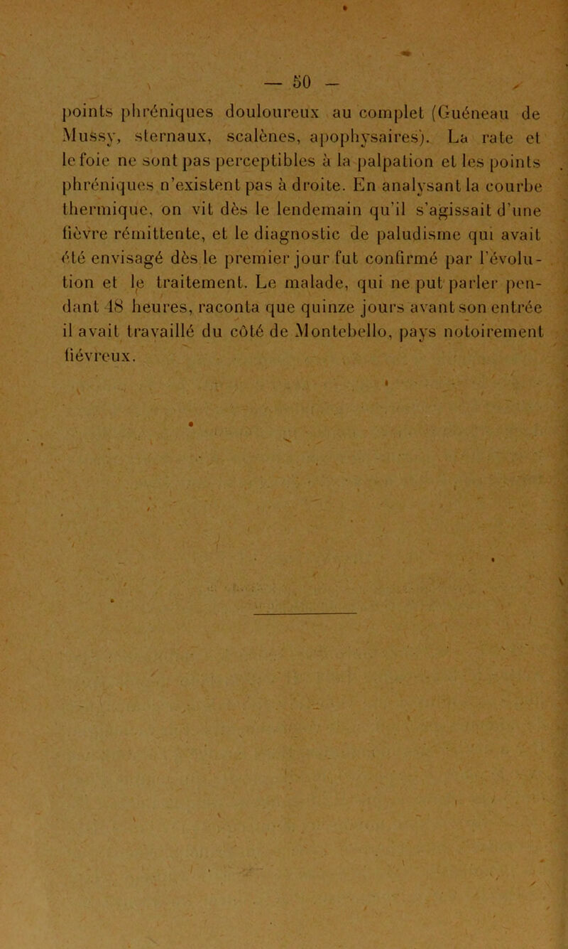points phréniques douloureux au complet (Guéneau de Mussy, sternaux, scalènes, aj)ophysaires). La rate et le foie ne sont pas perceptibles à la palpation et les points phréniques n’existent pas à droite. En analysant la courbe thermique, on vit dès le lendemain qu’il s’agissait d’une lièvre rémittente, et le diagnostic de paludisme qui avait été envisagé dès le premier jour fut confirmé par l’évolu- tion et le traitement. Le malade, qui ne put parler pen- dant 18 heures, raconta que quinze jours avant son entrée il avait travaillé du côté de Montebello, pays notoirement tiévreux.