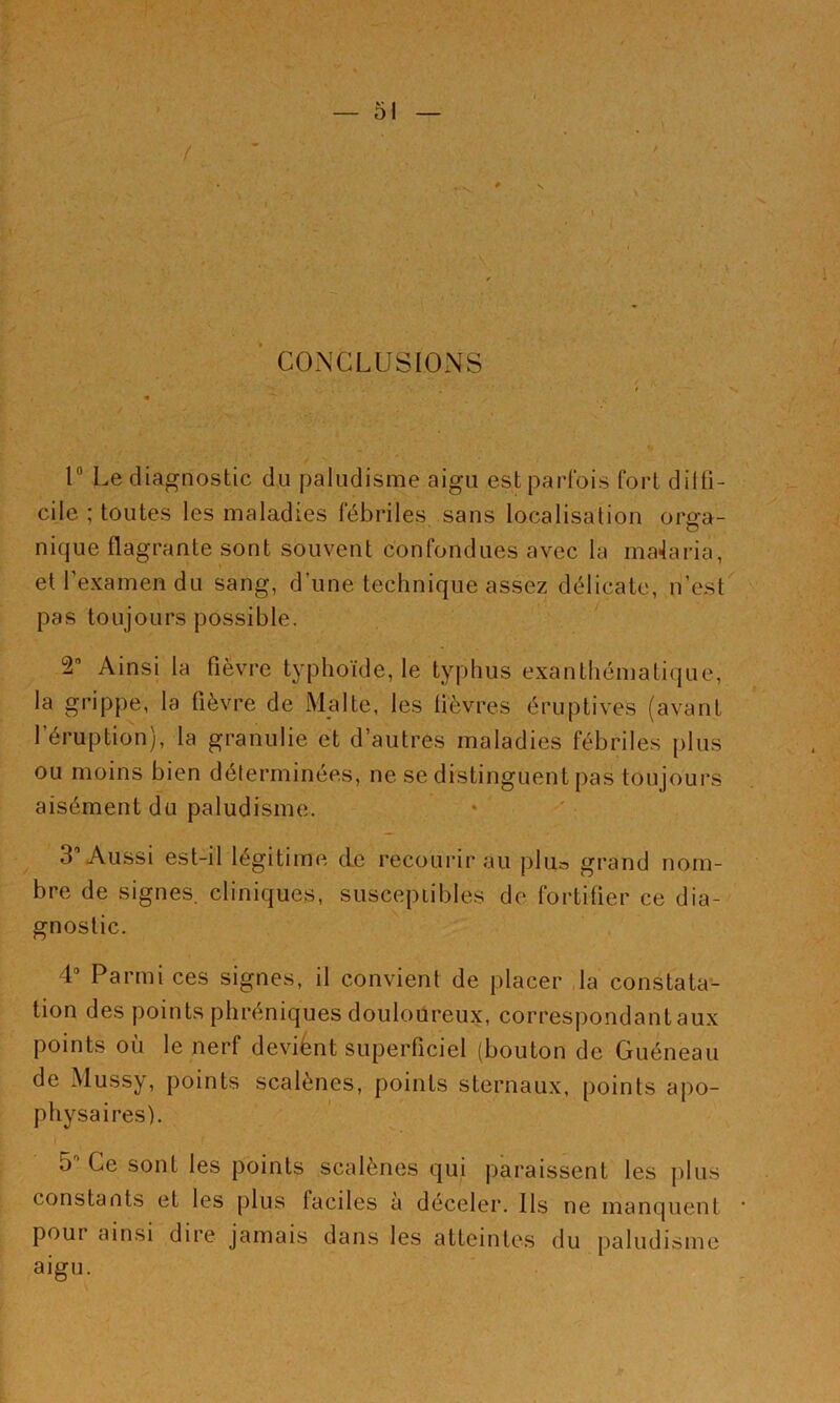 ■ CONCLUSIONS r Le diagnostic du paludisme aigu est parfois fort dilfi- cile ; toutes les maladies fébriles sans localisation org-a- nique flagrante sont souvent confondues avec la ma4aria, et l’examen du sang, d’une technique assez délicate, n’est pas toujours possible. 2 Ainsi la fièvre typhoïde, le typhus exanthématique, la grippe, la fièvre de I\lalte, les fièvres éruptives (avant l’éruption), la granulie et d’autres maladies fébriles plus ou moins bien déterminées, ne se distinguent pas toujours aisément du paludisme. 3’Aussi est-il légitime de recourir au plua grand nom- bre de signes, cliniques, suscepiibles de fortifier ce dia- gnostic. 4“ Parmi ces signes, il convient de placer la constata- tion des points phréniques douloureux, correspondantaux points où le nerf devient superficiel (bouton de Guéneau de Mussy, points scalènes, points sternaux, points apo- physaires). 5'' Ce sont les points scalènes qui paraissent les j)lus constants et les plus faciles a déceler. Ils ne manquent pour ainsi dire jamais dans les atteintes du paludisme aigu.