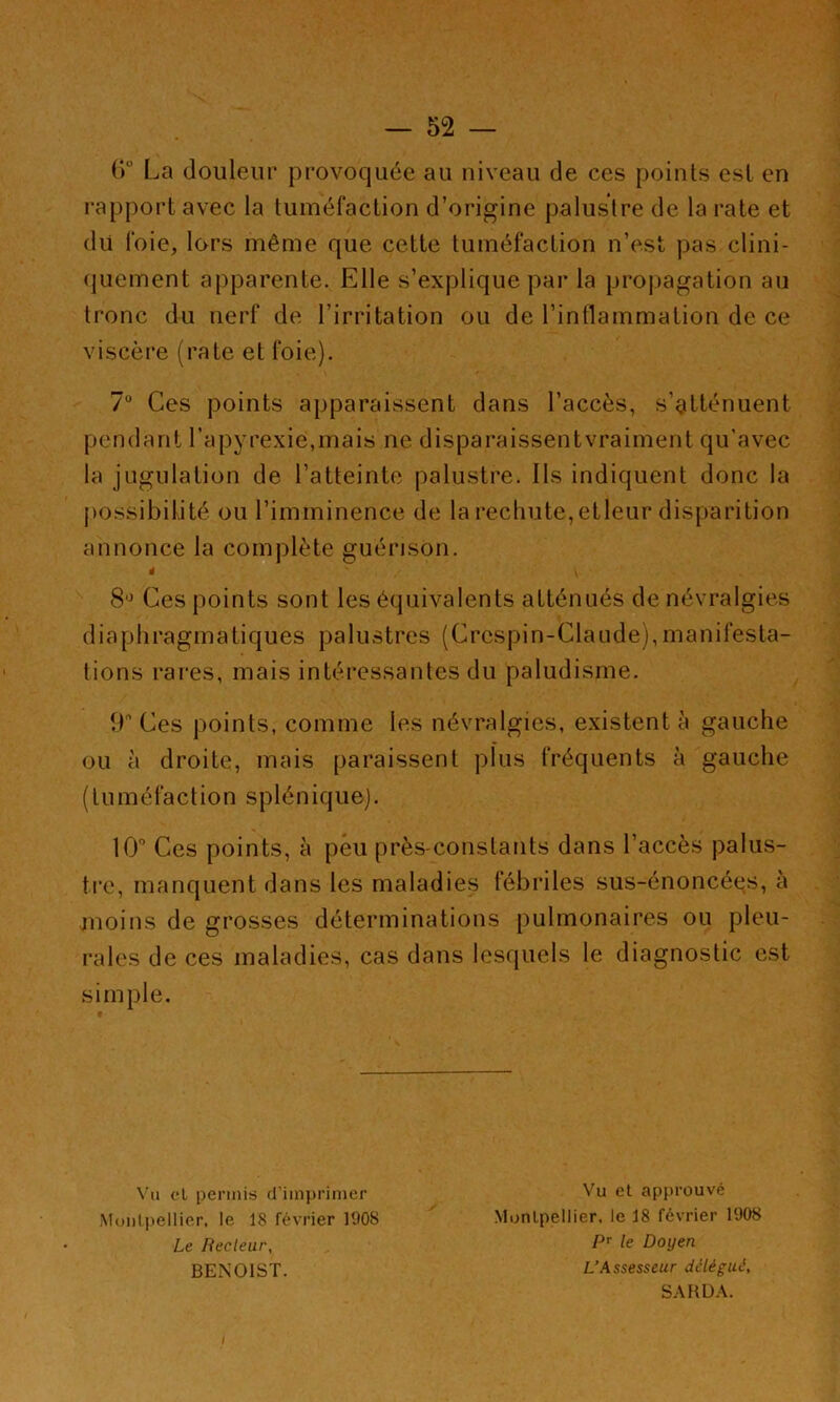 — — ()° La douleur provoquée au niveau de ces points est en rapport avec la tuméfaction d’origine palustre de la rate et du foie, lors même que cette tuméfaction n’est pas clini- (juement apparente. Elle s’explique par la pro|)agation au tronc du nerf de l’irritation ou de l’intlammation de ce viscère (rate et foie). 7“ Ces points apparaissent dans l’accès, s’gtténuent pendant l’apyrexie.mais ne disparaissentvraiment qu’avec la jugulation de l’atteinte palustre. Ils indiquent donc la j)ossibilité ou l’imminence de la rechute, etleur disparition annonce la complète guérison. à 8'^ Ces points sont les équivalents atténués de névralgies diaphragmatiques palustres (Crcspin-Clande),manifesta- tions rai'es, mais intéressantes du paludisme. 9 Ces points, comme les névralgies, existent à gauche ou à droite, mais paraissent plus fréquents à gauche (tuméfaction splénique). 10° Ces points, à peu près-constants dans l’accès palus- tre, manquent dans les maladies fébriles sus-énoncées, à moins de grosses déterminations pulmonaires ou pleu- rales de ces maladies, cas dans lesquels le diagnostic est simple. Va cL permis d’imprimer Vu et apj)rouvé Monlpellier. le 18 février 1908 .Montpellier, le 18 février 1908 Le Recteur, P le Doyen BENOIST. L’Assesseur délégué, S.\RD.\.
