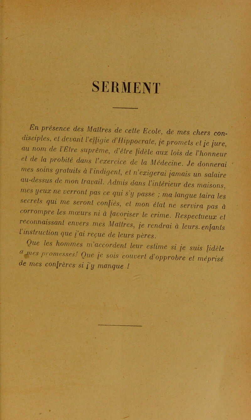 SERMENT En présence des Matlres de celle Ecole, de mes chers con- disciples, el devanl l'eUigie d’/lippocrale, je promels el je iure, au nom de VÊlre suprême, d'être Sidéle aux lois de l'honneur el de la probité dans l’exercice de la Médecine. Je donnerai mes soins graluils à l'indigent, et n'exigerai jamais un salaire au-dessus de mon Iravail Admis dans l'inlérieur des maisons, mes yeux ne verront pas ce qui s'ij passe ; ma langue taira les secrets qui me seront conjiés, el mon étal ne servira pas à corrompre les mœurs ni à javoriser le crime. Respectueux et reconnaissant envers mes Maîtres, je rendrai à leurs, enjants l instruciioii que fai reçue de leurs pères. Que les hommes m'accordent leur estime si (e suis fidèle ^'^nespromes.s-c.,! Que /e sois couvert d’opprobre el méprisé de mes confrères si fy manque I