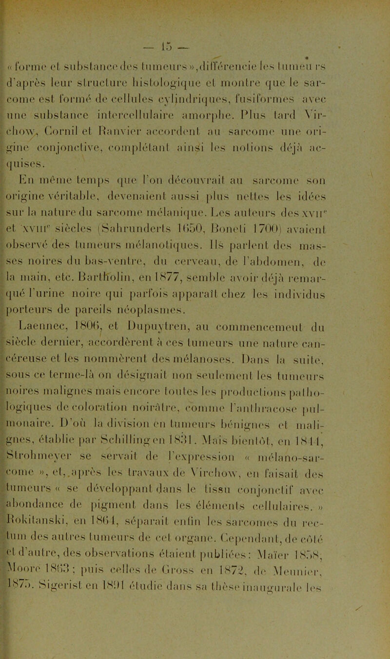 ! — i; « foniK* et siibslnnce(les tmneurs)),<linereneie les lumen rs d’après leur structure lustologi([ue et inonti’e que le sai- come est ronuè de cellules cylindriques, rusiformes avec une substance inhn’cellnlaire amorphe. Plus lai-d \ ii- cho\y^ Coruil et Hanvier accorcbmt au sarcome* une ori- i^’ine conjonclive, com[)létanl ainsi les nolions déjà ac- quises. meme temps epie l’on découvrait au sarcome son origine véritable, devenaient aussi plus nettes les idées sur la nature du sarcoim* mélamVjue. Les aub'iirs desxvii'' et xviir’ siècles iSahrunderts IbüO, Poneli 1700) avaient observé des tumeurs mélanotiepies. Ils parb'iit des mas- ses noires du bas-venlia*, du cerveau, de rabdomen, d(^ la main, etc. Barlh'olin, en 1S77, semble avoii-déjà remar- (pié Turine noire qui parfois aj)paraîl chez les individus porteui’s de pareils néoplasmes. Laennec, 180(), et Dupuylren, au commencement dn siècle dernier, accordèrent à ces tumeurs une nature can- céreuse et les nommèrent des mélanoses. Dans la suite. sous c<‘ lerme-Ià on désignait non seul(*m(*nl les tumeurs noires malignes maisencor(* tontes les j)rodnetions [)alho- logi(jues décoloration noirâtre, comme l’antbracose pul- monaire. D’on la division en tnmenrs l)énignes et mali- gnes, établie i>ar Sebillingen IS.dl. Mais bientcM, en ISt I, Strobmeyei’ se servait de 1 expres.sion « mélano-sai*- come », et,.après les travaux de X'irchow, en faisait des tumeurs « se développant dans le tissu conjonctif avec, abondance de [ligment dans les éléments cellulaires. » Hokitanski, en IHtVl, séjiarait enlin les sai‘comes dn i*(*c- tum des autres tumeurs de cet oi-gane. (’-epemlant, de coté et d’antre, des observations étaient publiées : Maïer 1S.)S, Mooré ISl).) J puis cc'lb'.s d(* t.iross (*n lH/2, d(* Alenni(*r, Ib/t). Sigerist en ISltl étudie dans sa thèse inan<»'nrale b*s