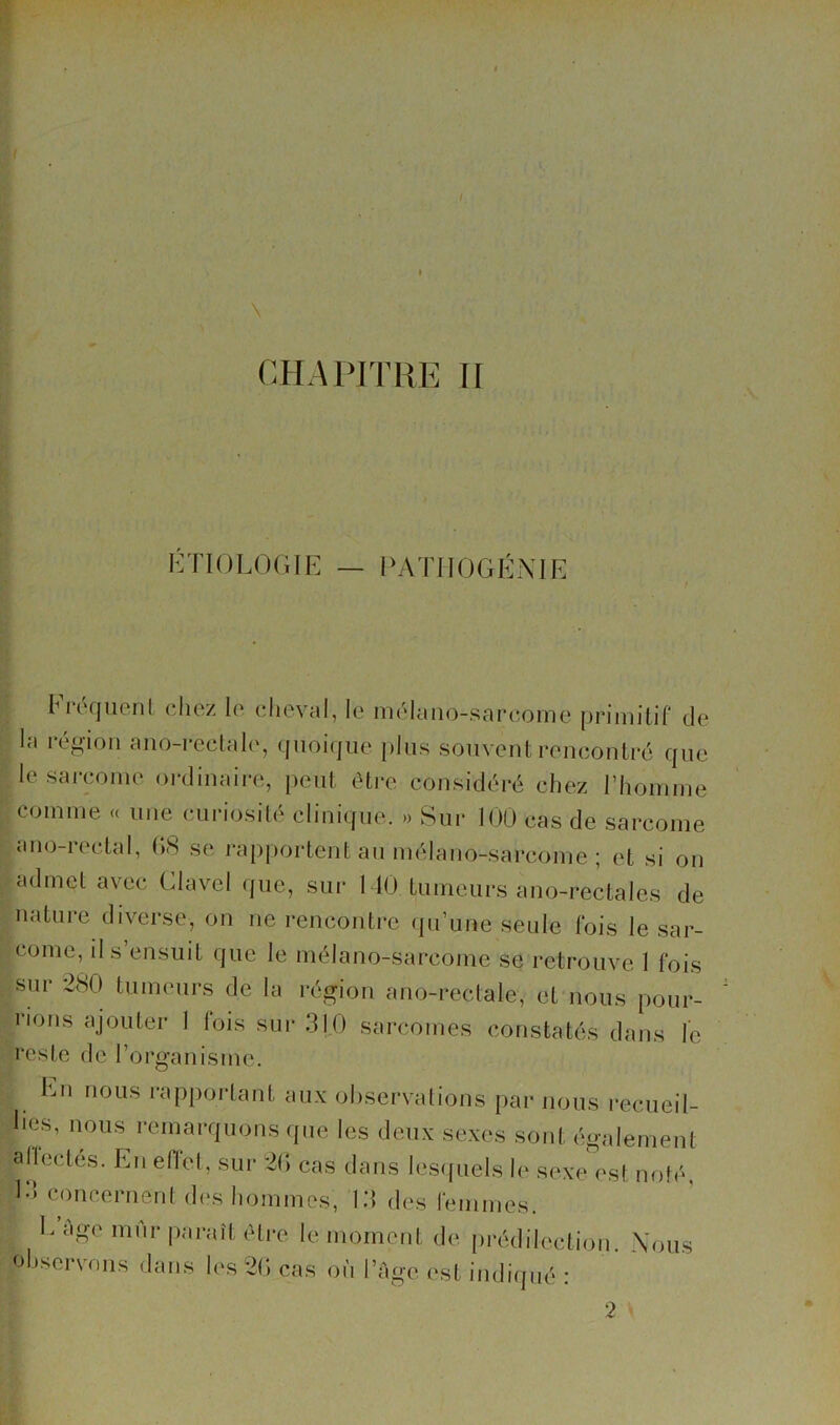 l^yriOLOGIE — PATIIOGÉNIE Fréqucnl chez le cheval, le mélano-sarcome primitif de la région ano-rectale, (jnoiqiie plus souvent rencontré que le sarcome oialinaire, peut éti-e considéré chez l’homme comme « une curiosité clinique. » Sur lOO cas de sarcome ano-rectal, (‘kS se l'apportent au mélano-sarcome ; et si on admet avec Clavel que, sur 1 10 tumeurs ano-rectales de nature diverse, on ne renconti'e qu’une seule fois le sar- come, il s’ensuit que le mélano-sarcome se retrouve 1 fois sur 280 tumeurs de la région ano-rectale, et nous pour- rions ajouter 1 fois sur 3|0 sarcomes constatés dans le reste de l’organisme. En nous rapportant aux observations par nous recueil- lies, nous remarquons que les deux sexes sont égalemenl affectés. En effet, sur 2() cas dans les((uels le sexe'est not(‘, !•' concerneni di's hommes, 13 des femmes. F âge lïif,,. 1^, moment de prédilection. Nous observons dans les 2(; cas où l’Age est indiqué :