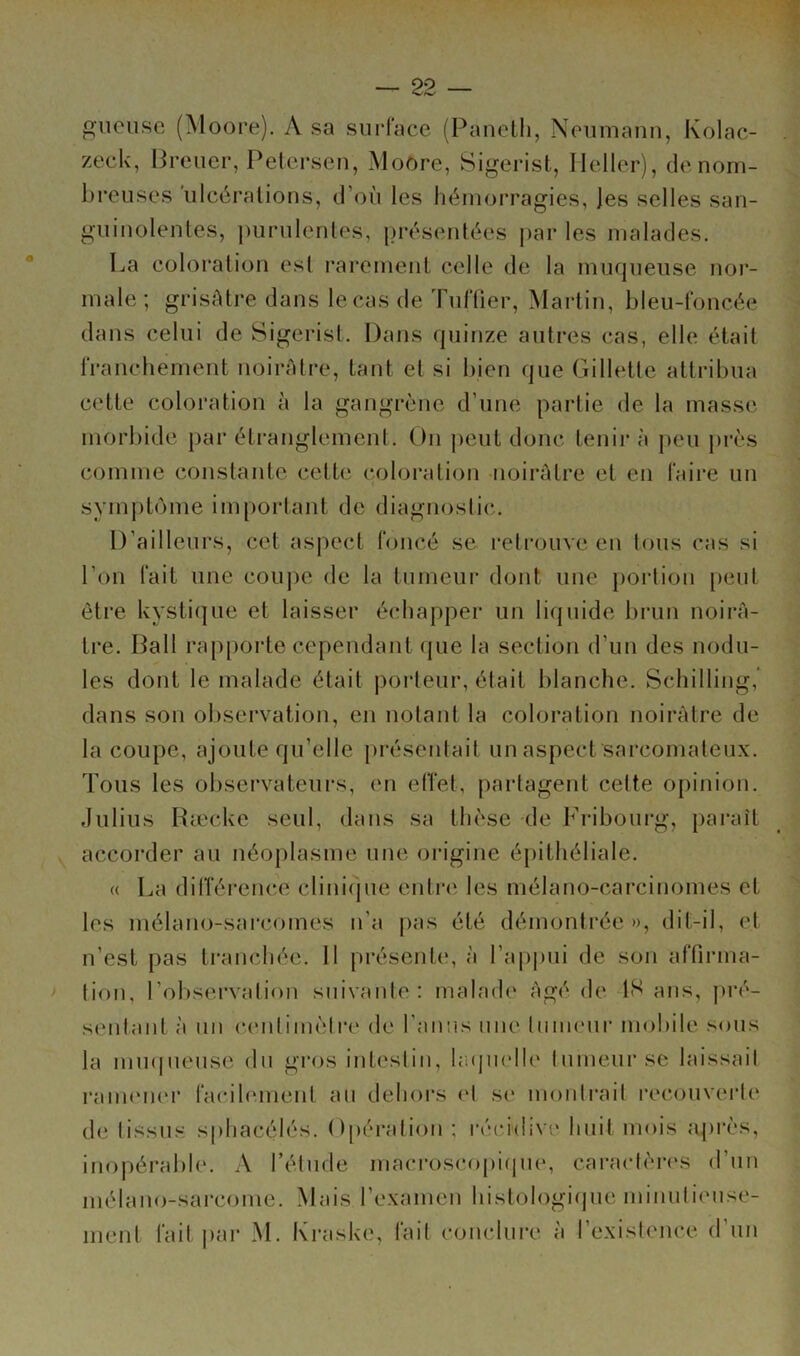 iiense (Moore). A sa surl'ace (Panclli, Neumann, Kolac- zeck, Brener, Petersen, Moore, Sigerisfc, Ileller), de nom- breuses 'ulcérations, d’où les hémorragies, les selles san- guinolentes, j)urulentes, présentées i>ar les malades. La coloration est rarement celle de la muqueuse nor- male ; grisAtre dans le cas de TulTier, Martin, bleu-foncée dans celui de Sigerist. Dans quinze autres cas, elle était franchement noirâtre, tant et si bien que Gillette attribua cette coloration à la gangrène d’une partie de la masse morbide par étranglement. On peut donc tenir à peu pi'ès comme constante cette coloi*ation -noirâtre et en faii’e un symptôme important de diagnostic. D’ailleurs, cet aspect foncé se l’etrouve en tous cas si l’on fait une cou])e de la tumeur dont une portion [)eut être kystique et laisser échapper un liquide brun noii’A- tre. Bail rapporte cependant (jue la section d’un des nodu- les dont le malade était porteur, était blanche. Schilling,* dans son observation, en notant la coloration noirAtre de la coupe, ajoute qu’elle présentait un aspect sarcomateux. Tous les observateurs, en effet, partagent cette opinion. Julius Ræcke seul, dans sa thèse de Fribourg, paraît accorder au néoplasme une origine épithéliale. « La dilTéi’cnce clini(pie entre les mélano-carcinomes et les mélano-sai'comes n’a pas été démontrée », dit-il, et n’est pas trancliée. 11 présente, à l’appui de son affirma- tion, l’observation suivante: malade Agé de IS ans, ju’é- senlant à un centimètre de l’anus une Imnenr mobile sous la niu([neuse du gros inteslin, laquelle lumenrsc laissait ranumer facilement an dehors et se montrait recouverte de tissus sphacédés. Opération ; récidive huit mois a|)rès, inopérable. A l’élude macroscopique, caractèr(\s d’un mélano-sarcome. Mais l’examen histologique minutiense- inent fait |>ar M. Kraske, fait conclure à l’existence d’un