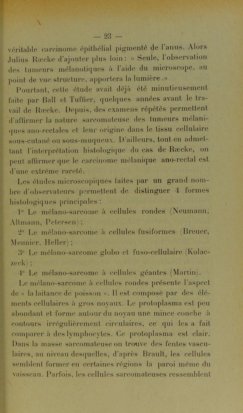 vérilable carcinome épilhélial pigmenté de raïuis. Alors diilins Ræcke d’ajouter plus loin: « Seule, l’observatiou des tumeurs mélauoticjues î'i 1 aide du microscope, au point de vue structure, a[)portera la lumière.» Pourtant, cette étude avait déjà été minutieusement faite par Bail et TulTier, quelques années avant le tra- vail de Ha^cke. Depuis, des examefis répétés permettent d’afürmer la nature sarcomateuse des tumeurs mélani- (pies ano-reclales et leui’ origine dans le tissu cellulaire sous-cutané ou sous-muqueux, l) ailleurs, tout en admet- tant rinterprétalion liistologiijue du cas de Ræcke, on peut aflirmer que le carcinome mélanique ano-rectal est d’une exti’ôme rareté. Les études microscopiques laites par un grand nom- bre d’observateurs jiermettent de distinguer 4 formes histologiques principales : 1 Le mélano-sarcome à cellules rondes (Neumann, Altmann, Petei'sen) ; 2 Le mélano-sarcome à cellules fusiformes (Breuer, Meunier, Ilellei’); 3 Le mélano-sarcome globo et fuso-cellulaire (Kolac- zeck); l Le mélano-sarcome à cellules géantes (Martin). Le mélano-sarcome à cellules rondes présente l’aspect de « la laitance de j)oisson ». 11 est composé par des élé- ments cellulaires à gros noyaux. Le protoplasma est peu abondant et forme autour du novau une mince couche à «/ contoui's iri-égulièrement circulaires, ce qui les a fait comparer à des lymphocytes. Ce protoplasma est clair. Dans la masse .sarcomateuse on trouve des fentes vascu- laires, au niveau desquelles, d’après Brault, les cellules semblent former en certaines régions la paroi môme du vaisseau. Parfois, les cellules sarcomateuses ressembhMit