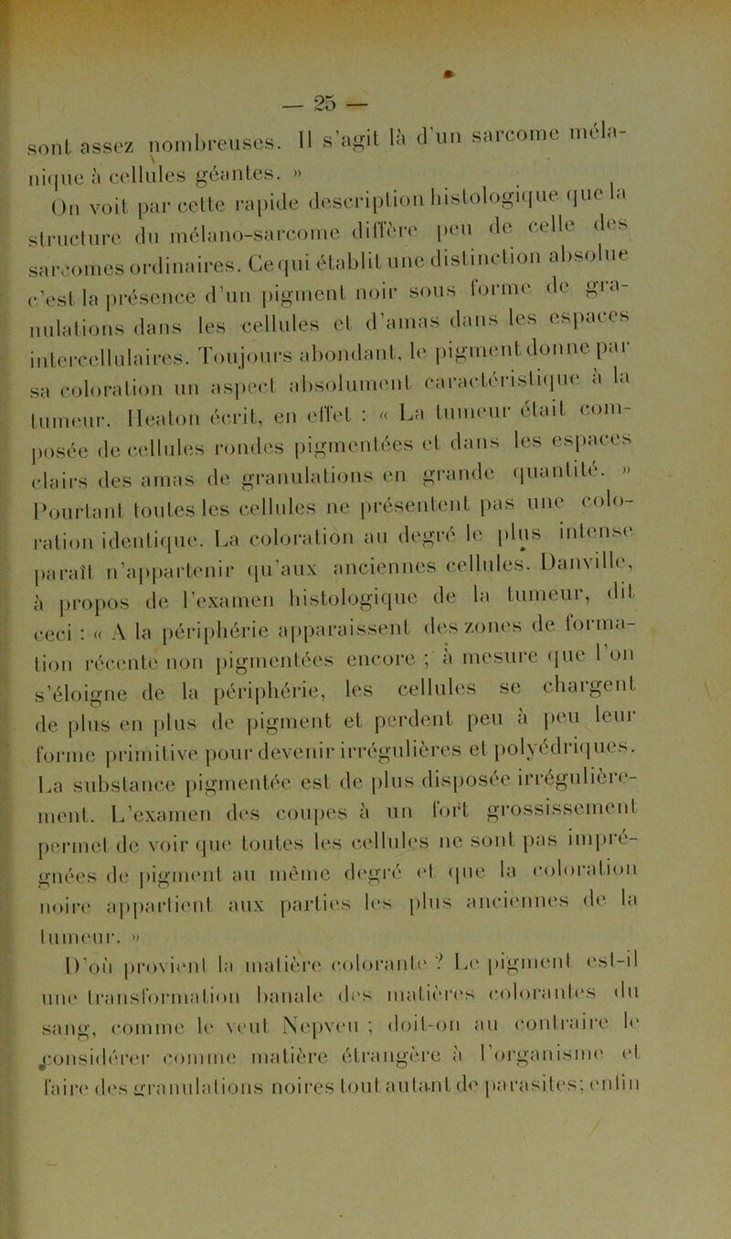 sont assez nombreuses. Il s'agit là cFun sarcome mêla- ni(jiic à cellules <^éHules. » (,)ii voit par cette rapide descripliou liistologKiue (pie a struclure du luélaiio-sarcoiue dilTère p(‘u de celle des saivomes ordinaires. Geipii établit une disliuclioii absolue c’est la présence d’uii pigment noir sons rorme de gra- nulations dans les cellules et d’amas dans les espaces intercellnlaires. Toujours abondant, le pigment donne pai- sa coloration un aspect absolument caractéristiipu' d la tumeur, lleaton écrit, en elTet : « La tumeur était com- posée de cellules rondes pigmentées et dans les esp;u-es clairs des amas de granulations en gi-ande quantité. » Pourtant toutes les cellules ne présentent pas une colo- ration identique. La coloration au degré le plus inlmisi* paraît n’apiiartenir (pi’aux anciennes cellules. Danville, à propos de l’examen histologique de la tumeur, dit ceci : « A la périphérie aiiparaissent des zones de forma- tion récente non pigmentées encore ; à mesure (jiie l on s’éloigne de la périphérie, les cellules se chargent de plus en plus de pigment et perdent peu à peu lein- forme primitive pour devenir irrégulières et polyédri(|ues. La substance pigmentée est de |)lus dis[)osée irrégulière- ment. L’examen des coiqies à un fort grossissement permet de voir (]ue- toutes les celluh'S ne soûl pas inqu'é- gnées de ])igmenl au même degré el (pie la coloration noire apjiarlient aux partii's les plus anciennes de la tumeur. » D’oi'i jirovienl la matière colorante ? L(' pigment est-il une transformation banale di's matièri's coloranli'S du sang, comme le veut Nepveu ; doit-on au contraire h* j:onsidérei’ comimî matière étrangère a l’organisim' (‘t faire d(vs üTamilatioiis noires tout auta-nt de [larasiles; en lin