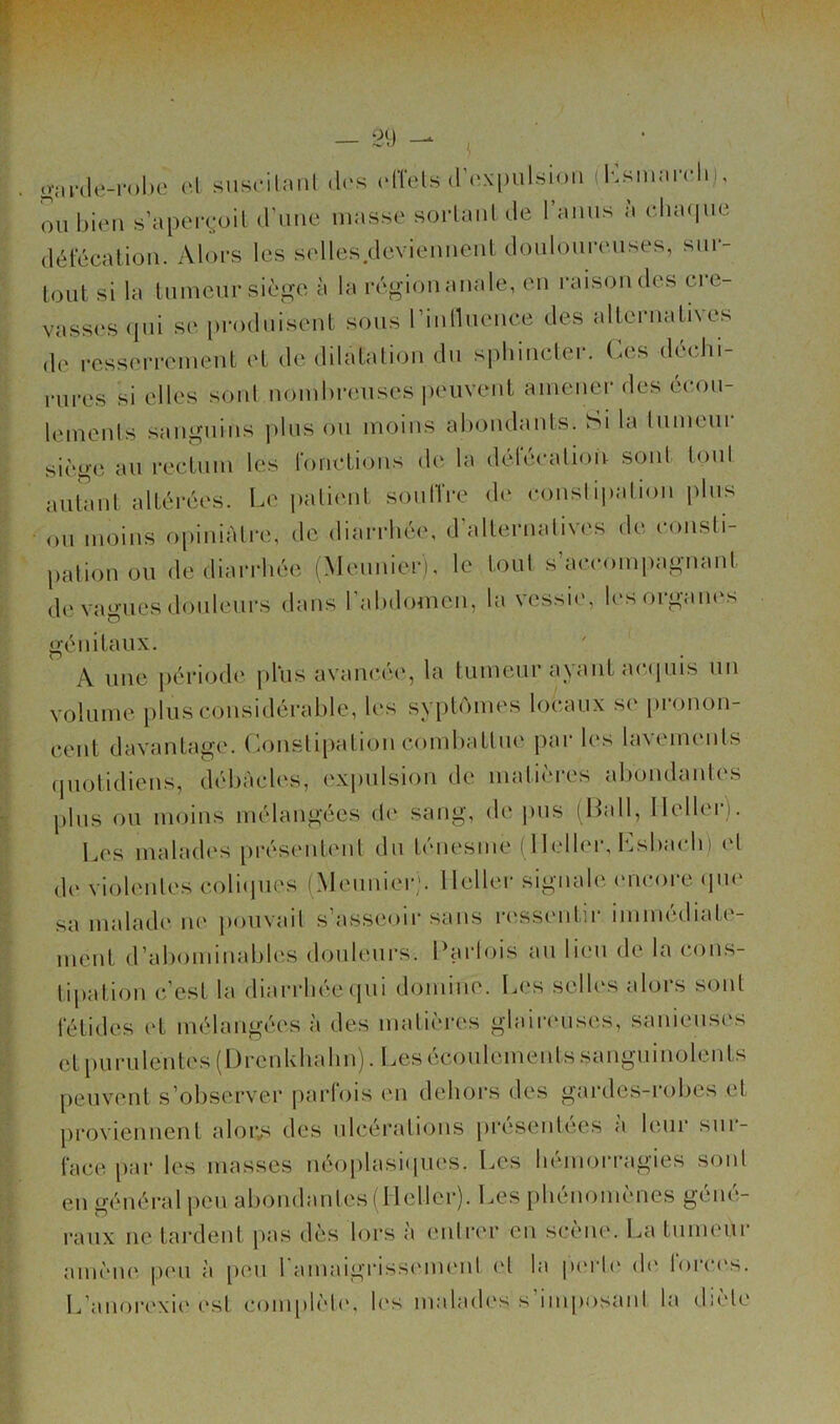 0(| .J ^ o-Mi'(le-rol)0 o.l suscilaiit des idTels (roxpuLsioii (Ksmairli,, on bi(Mi s’aper(-oil (rime masse sorlaiil de l’amis à v.\uu\ua détecalion. Alors les selles deviennent donlonrenses, sur- tout si la tumeur siège à la région anale, en raison des ci e- vasses (pii se produisent sous rinlluence des alternatives de resserrement et de dilatation dn sphincler. Ces déchi- rures si elles sonl nomhreuses peuvent amener des écou- lemenls sanguins plus ou moins ahondants. Si la lumeur siège au rectum les fonctions de la défécation, sont toul autant altérées. Le patient soniïre de conslipalion pins ou moins opiniâtre, de diarrhée, d’alternalives de consti- pation ou de diarrhée (Meunier), le toul s’accoiniiagnant de vagues douleurs dans rahdomen, la vessie, les organes génitaux. A une jiériode jil'us avaïu’cu', la tumeur a\ant acipiis un volume plusconsidérahle, les syptomes locaux se [ironon- cent davantage. Consti[)ation comhattue par les lavements (piotidiens, débâcles, expulsion de matières abondantes pins ou moins mélangées d(‘ sang, de juis (Hall, Ilellc'i i. l.es malades présentent du ténesme (llellei’, Lshach) (d de violentes coliiiues (Meunier;, lletler signale (uicore (ju(‘ sa malad(‘ne pouvait s’asseoir sans n'ssentir immédiate- ment d’abominables douleurs. Harlois an lien de la cons- tipation c’est la diai-rbée (jui domine. Les selb's alors sont fétides ('t mélangées à des matières glaireuses, sauieuses et purulentes (I)rcnkhalin). Lesécoulemeidssanguinolents peuvent s’observer parfois en dehors des gardes-robes et proviennent aloivs des nlcéi’ations présentées à leur sur- face par les masses néoplasiques. Les liémorragies soid eu général peu abondantes (lletler). Les i)liénomèncs géné- raux ne tardent pas dès lors a eidrer en sceiu'. La tnmeui amène peu à peu ramaigiassement et la |)erl(‘ d(‘ forc(‘s. L’anor(‘xi('est complète', b's malaeb's s iiuposaid la dicte