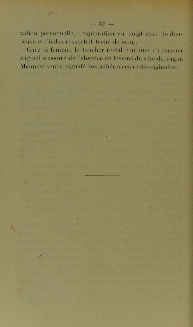 valioii jK'rsonnello, l’(‘X|)!oi-,tli(3ii au doigl (Hail douloii- rcMise (d l’index ressoidail ladi»‘ d(‘ saïui’. Cliez la leinme, le Loucher reclal combiné au loucher vaginal s’assure de l’absence de lésions du côté du vagin. Meuuiei* seul a signalé des adhérences reclo-vaginales.