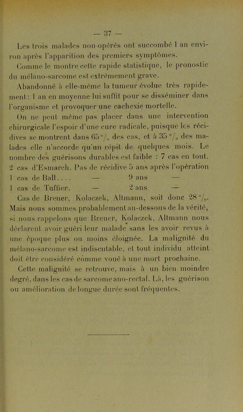 Les trois malades non-opérés ont succombé 1 an envi- ron après l’apparition des premiers symptômes. Comme le montre cette rapide statistique, le pronostic du mélano-sarcome est extrêmement grave. Abandonné è elle-même la tumeur évolue très rapide- ment: t an en moyenne luisuriit pour se disséminer dans l'organisme et provoquer une cachexie mortelle. On ne peut même pas placer dans une intervention chirurgicale l’espoir d’une cure radicale, puisque les réci- dives se montrent dans b5”/„ des cas, et à 35 /o des ma- lades elle n’accorde qu’un répit de quelques mois. Le nombre des guérisons durables est faible : 7 cas en tout. *2 cas d’Esmarch. Pas de récidive 5 ans après l’opération 1 cas de Bail. ... — b ans — 1 cas de Tuftier. — 2 ans — Cas de Breuer, Kolaezek, Altmann, soit donc 28 /o- Mais nous sommes probablement au-dessous de la vérité, si nous rappelons que Breuer, Kolaezek, Altmann nous déclarmit avoir guéri leur malade sans les avoir revus à une épo(jue plus ou moins éloignée. La malignité du mélano-sarcome est indiscutable, et tout individu atteint doit être considéré comme voué à une mort prochaine. Cette malignité se retrouve, mais à un bien moindre degré, dans les cas de sarcomeano-rectal. Là, les guérison ou amélioration de longue durée sont fréquentes.