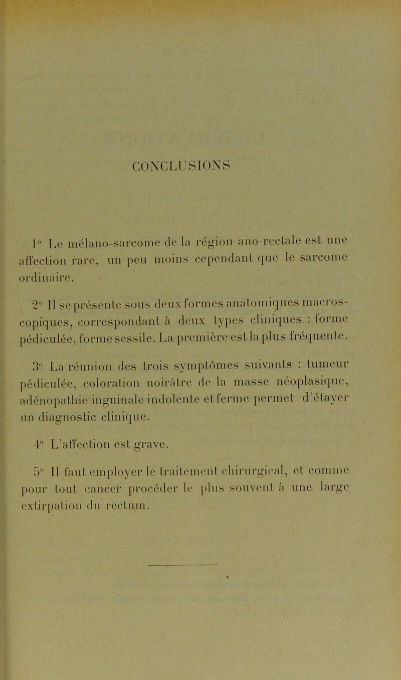 CONCLUSIONS U Le mélano-sareome de la région ano-reetale esl une alTection rare, iin peu moins cependant (lue le sarcome ordinaire. 2 Il se présente sous deux formes anatomiques macros- copiques, correspondant à deux types cliniques : forme pédiculée, forme sessile. La première est la plus Iréquente. 3 La réunion des trois symptômes suivants : tumeur pédiculée, coloration noii'àtre de la masse néoplasique, adénopathie inguinale indolente et ferme permet d’étayer un diagnostic clinique. ■1° L’affection est grave. o Il huit employer le traitement chirnrgical, et comme pour tout cancer procéder le plus souvent à une large extirpation du rectum.