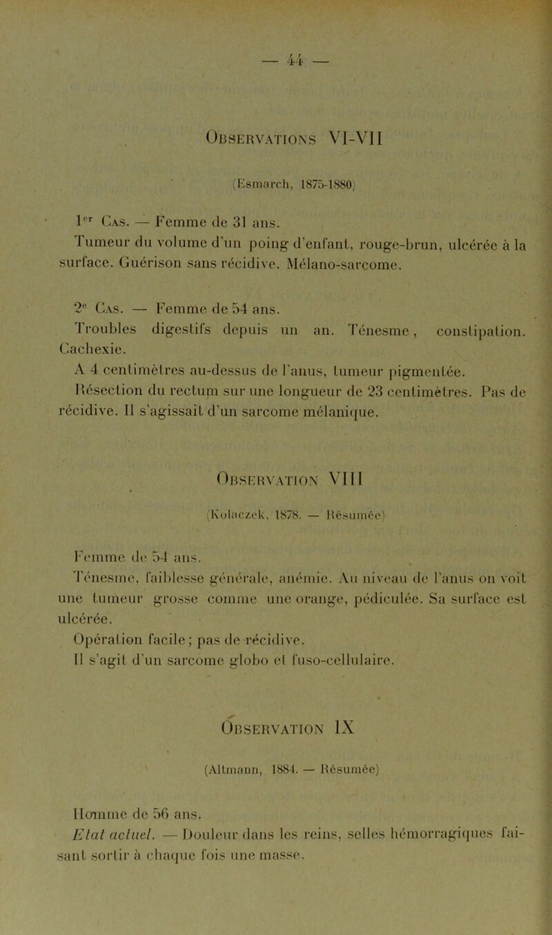 Observations Vl-VII (Esmarch, 1875-1880) 1' Cas. Femme de 31 ans. fumeur du volume d’uii poing d’enfant, rouge-brun, ulcérée à la surlace. Guérison sans récidive. Mélano-sarcome. 2'’ Cas. — Femme de 54 ans. I roubles digeslils depuis un an. Ténesme, constipation. Cachexie. A 4 centimètres au-dessus de ranus, tumeur pigmentée. Hésection du rectum sur une longueur de 23 centimètres. Pas de récidive. Il s’agissait d’un sarcome mélani([ue. Observation VIII (Kulaczek, 1878. — Résumée) l’emme de; 54 ans. Ténesme, faildesse générale, anémie. Au niveau de l'anus on voit une tumeur grosse comme une orange, pédiculée. Sa surface est ulcérée. Opération facile; pas de récidive. 11 s’agit d’un sarcome globo et fuso-cellulairc. Observation IX (Altiiiann, 1881. — Résumée) Hermine de 56 ans. Elal acliiel. — Douleur dans les reins, selles hémorragitpies fai- sant sortir à chaque fois une masse.
